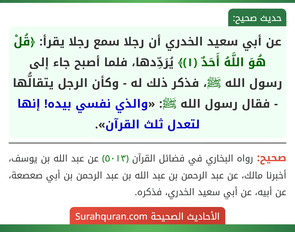 عن أبي سعيد الخدري أن رجلا سمع رجلا يقرأ: ﴿قُلْ هُوَ اللَّهُ أَحَدٌ (١)﴾ يُرَدِّدها، فلما أصبح جاء إلى رسول الله ﷺ، فذكر ذلك له - وكأن الرجل يتقالُّها - فقال رسول الله ﷺ: «والذي نفسي بيده! إنها لتعدل ثلث القرآن».