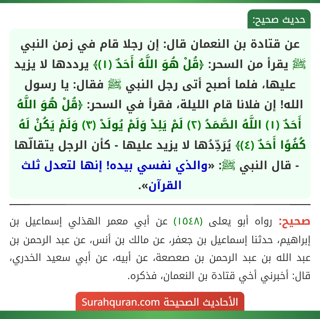 عن قتادة بن النعمان قال: إن رجلا قام في زمن النبي ﷺ يقرأ من السحر: ﴿قُلْ هُوَ اللَّهُ أَحَدٌ (١)﴾ يرددها لا يزيد عليها، فلما أصبح أتى رجل النبي ﷺ فقال: يا رسول الله! إن فلانا قام الليلة، فقرأ في السحر: ﴿قُلْ هُوَ اللَّهُ أَحَدٌ (١) اللَّهُ الصَّمَدُ (٢) لَمْ يَلِدْ وَلَمْ يُولَدْ (٣) وَلَمْ يَكُنْ لَهُ كُفُوًا أَحَدٌ (٤)﴾ يُرَدِّدُها لا يزيد عليها - كأن الرجل يتقالّها - قال النبي ﷺ: «والذي نفسي بيده! إنها لتعدل ثلث القرآن».