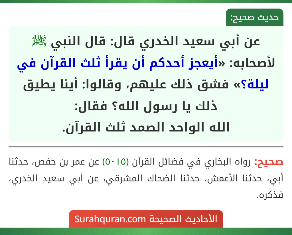 عن أبي سعيد الخدري قال: قال النبي ﷺ لأصحابه: «أيعجز أحدكم أن يقرأ ثلث القرآن في ليلة؟» فشق ذلك عليهم، وقالوا: أينا يطيق ذلك يا رسول الله؟ فقال:
الله الواحد الصمد ثلث القرآن.