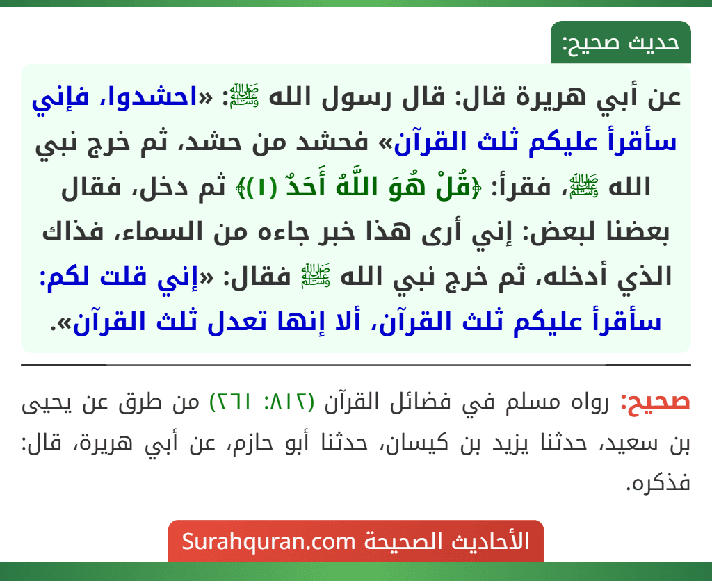 عن أبي هريرة قال: قال رسول الله ﷺ: «احشدوا، فإني سأقرأ عليكم ثلث القرآن» فحشد من حشد، ثم خرج نبي الله ﷺ، فقرأ: ﴿قُلْ هُوَ اللَّهُ أَحَدٌ (١)﴾ ثم دخل، فقال بعضنا لبعض: إني أرى هذا خبر جاءه من السماء، فذاك الذي أدخله، ثم خرج نبي الله ﷺ فقال: «إني قلت لكم: سأقرأ عليكم ثلث القرآن، ألا إنها تعدل ثلث القرآن».