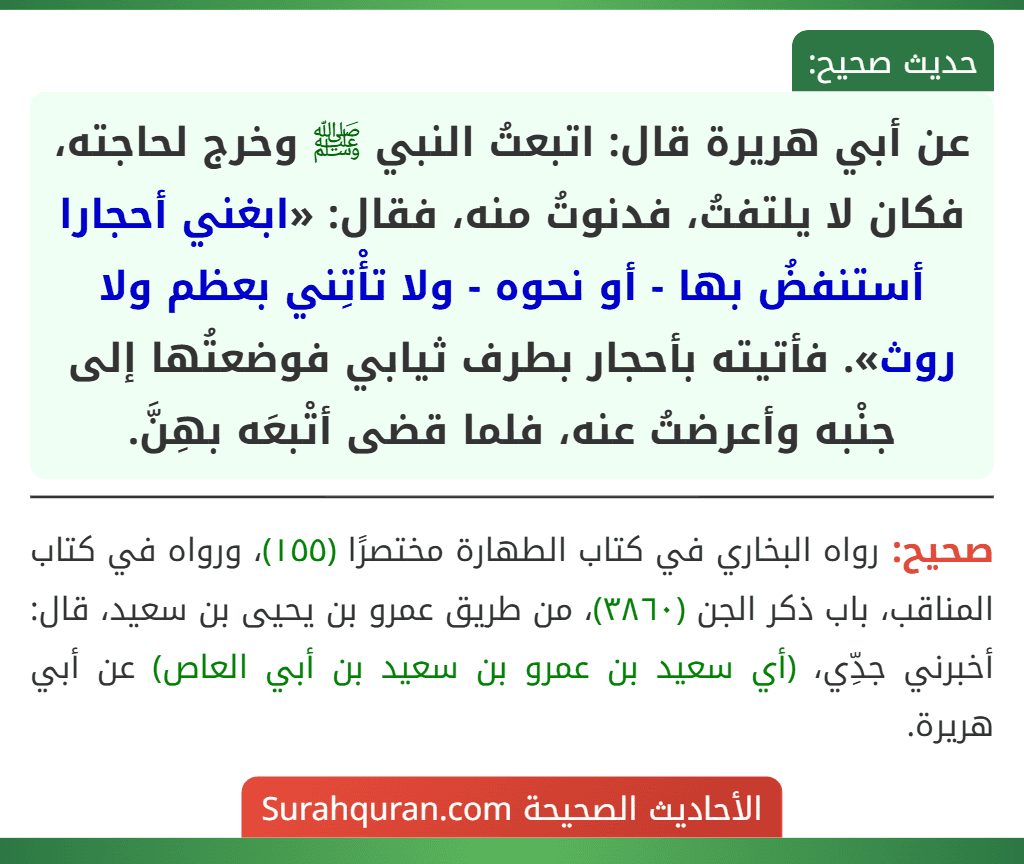 عن أبي هريرة قال: اتبعتُ النبي ﷺ وخرج لحاجته، فكان لا يلتفتُ، فدنوتُ منه، فقال: «ابغني أحجارا أستنفضُ بها - أو نحوه - ولا تأْتِني بعظم ولا روث». فأتيته بأحجار بطرف ثيابي فوضعتُها إلى جنْبه وأعرضتُ عنه، فلما قضى أتْبعَه بهِنَّ.