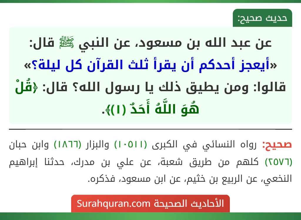 عن عبد الله بن مسعود، عن النبي ﷺ قال: «أيعجز أحدكم أن يقرأ ثلث القرآن كل ليلة؟» قالوا: ومن يطيق ذلك يا رسول الله؟ قال: ﴿قُلْ هُوَ اللَّهُ أَحَدٌ (١)﴾. عن عبد الله بن مسعود، عن النبي ﷺ قال: «أيعجز أحدكم أن يقرأ ثلث القرآن كل ليلة؟» قالوا: ومن يطيق ذلك يا رسول الله؟ قال: ﴿قُلْ هُوَ اللَّهُ أَحَدٌ (١)﴾.