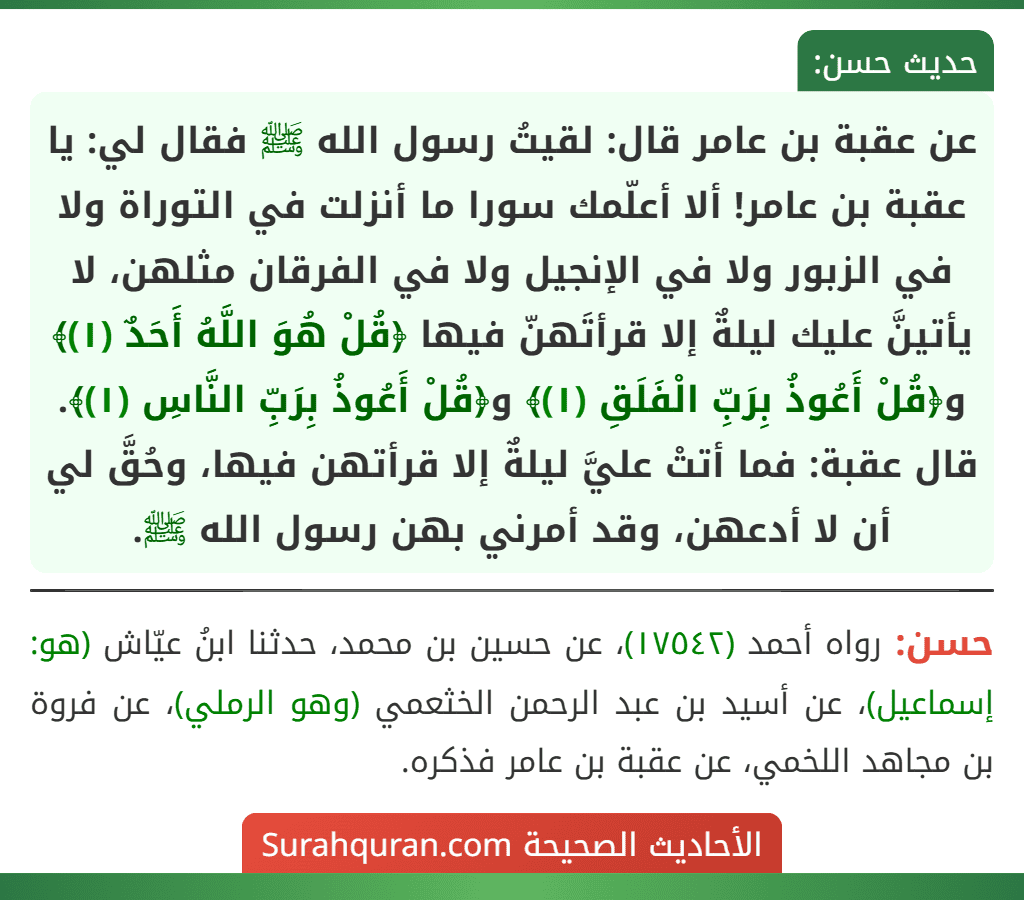 عن عقبة بن عامر قال: لقيتُ رسول الله ﷺ فقال لي: يا عقبة بن عامر! ألا أعلّمك سورا ما أنزلت في التوراة ولا في الزبور ولا في الإنجيل ولا في الفرقان مثلهن، لا يأتينَّ عليك ليلةٌ إلا قرأتَهنّ فيها ﴿قُلْ هُوَ اللَّهُ أَحَدٌ (١)﴾ و﴿قُلْ أَعُوذُ بِرَبِّ الْفَلَقِ (١)﴾ و﴿قُلْ أَعُوذُ بِرَبِّ النَّاسِ (١)﴾.
قال عقبة: فما أتتْ عليَّ ليلةٌ إلا قرأتهن فيها، وحُقَّ لي أن لا أدعهن، وقد أمرني بهن رسول الله ﷺ.