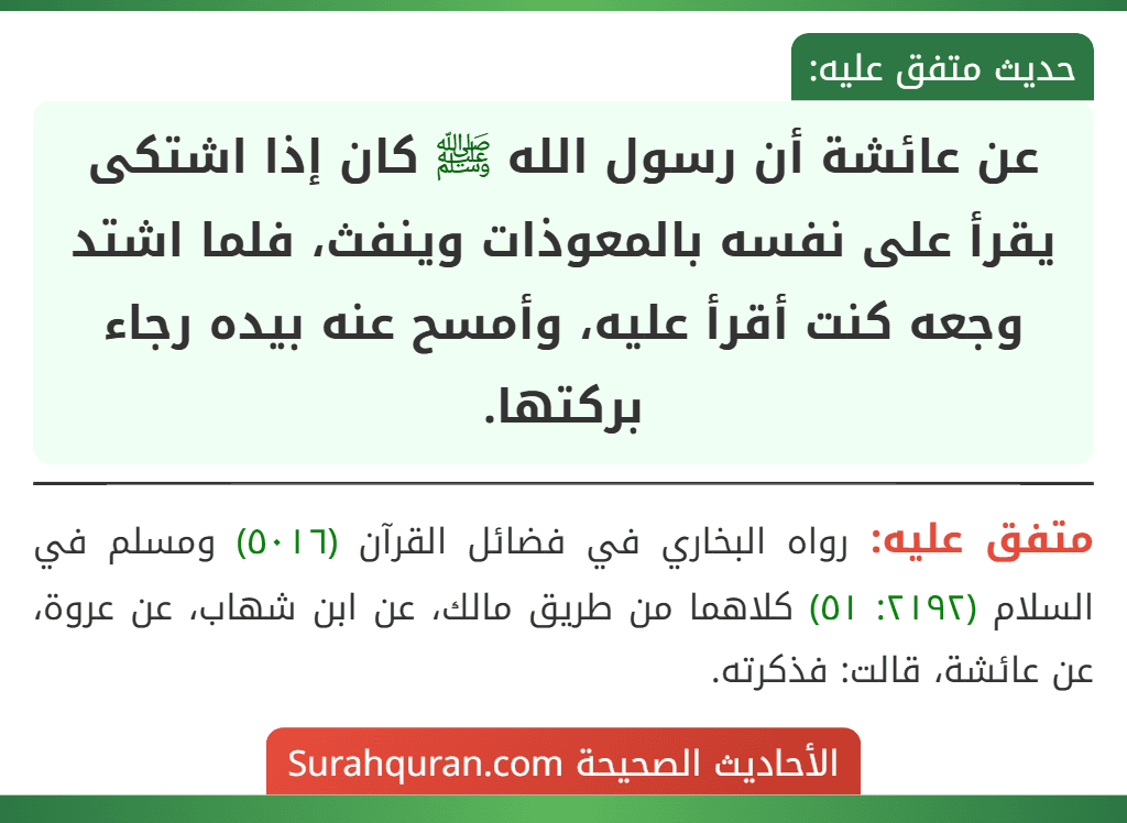 عن عائشة أن رسول الله ﷺ كان إذا اشتكى يقرأ على نفسه بالمعوذات وينفث، فلما اشتد وجعه كنت أقرأ عليه، وأمسح عنه بيده رجاء بركتها. عن عائشة أن رسول الله ﷺ كان إذا اشتكى يقرأ على نفسه بالمعوذات وينفث، فلما اشتد وجعه كنت أقرأ عليه، وأمسح عنه بيده رجاء بركتها.