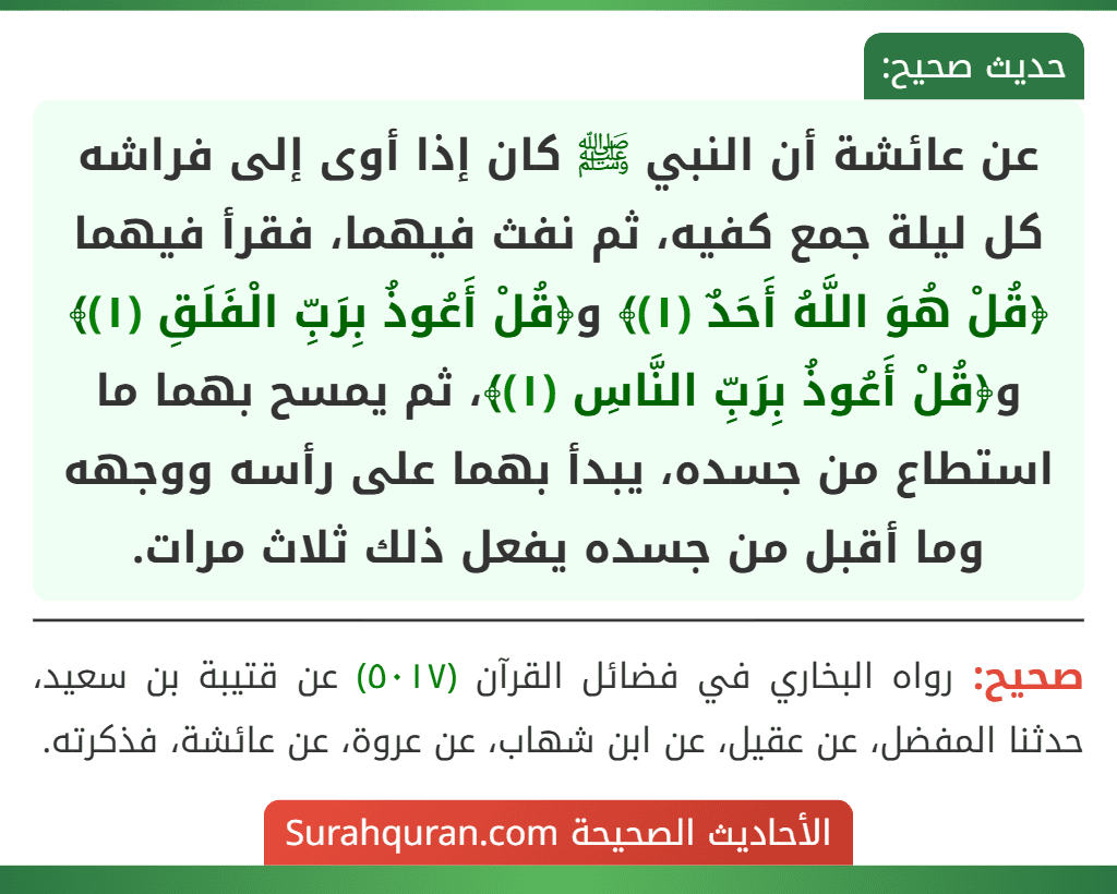 عن عائشة أن النبي ﷺ كان إذا أوى إلى فراشه كل ليلة جمع كفيه، ثم نفث فيهما، فقرأ فيهما ﴿قُلْ هُوَ اللَّهُ أَحَدٌ (١)﴾ و﴿قُلْ أَعُوذُ بِرَبِّ الْفَلَقِ (١)﴾ و﴿قُلْ أَعُوذُ بِرَبِّ النَّاسِ (١)﴾، ثم يمسح بهما ما استطاع من جسده، يبدأ بهما على رأسه ووجهه وما أقبل من جسده يفعل ذلك ثلاث مرات.