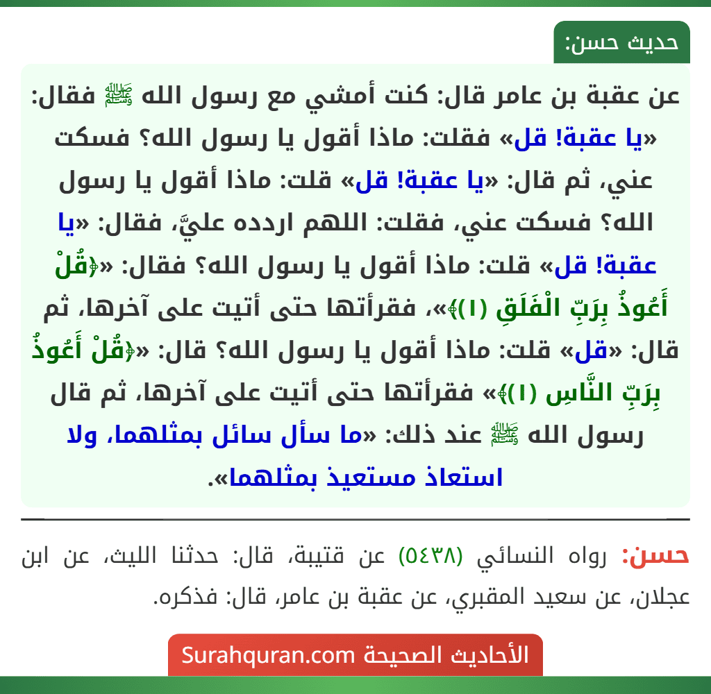 عن عقبة بن عامر قال: كنت أمشي مع رسول الله ﷺ فقال: «يا عقبة! قل» فقلت: ماذا أقول يا رسول الله؟ فسكت عني، ثم قال: «يا عقبة! قل» قلت: ماذا أقول يا رسول الله؟ فسكت عني، فقلت: اللهم اردده عليَّ، فقال: «يا عقبة! قل» قلت: ماذا أقول يا رسول الله؟ فقال: «﴿قُلْ أَعُوذُ بِرَبِّ الْفَلَقِ (١)﴾»، فقرأتها حتى أتيت على آخرها، ثم قال: «قل» قلت: ماذا أقول يا رسول الله؟ قال: «﴿قُلْ أَعُوذُ بِرَبِّ النَّاسِ (١)﴾» فقرأتها حتى أتيت على آخرها، ثم قال رسول الله ﷺ عند ذلك: «ما سأل سائل بمثلهما، ولا استعاذ مستعيذ بمثلهما».