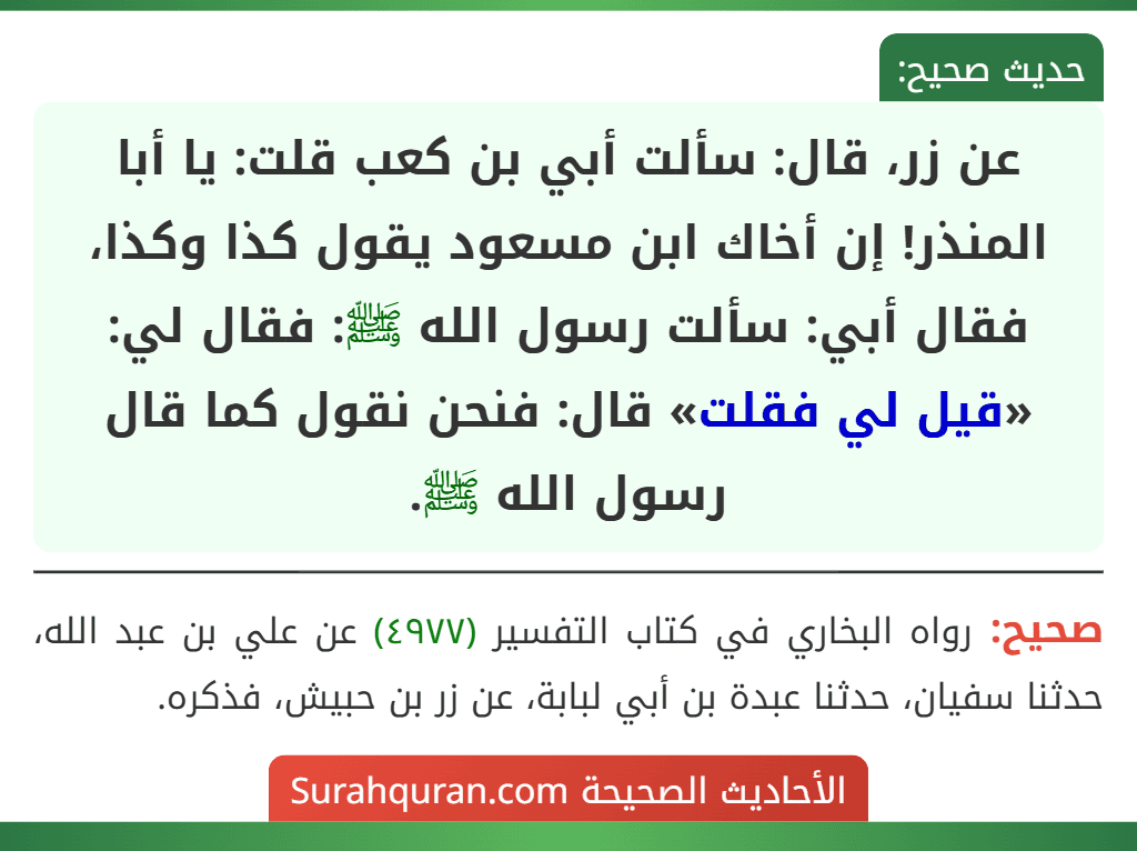 عن زر، قال: سألت أبي بن كعب قلت: يا أبا المنذر! إن أخاك ابن مسعود يقول كذا وكذا، فقال أبي: سألت رسول الله ﷺ: فقال لي: «قيل لي فقلت» قال: فنحن نقول كما قال رسول الله ﷺ. عن زر، قال: سألت أبي بن كعب قلت: يا أبا المنذر! إن أخاك ابن مسعود يقول كذا وكذا، فقال أبي: سألت رسول الله ﷺ: فقال لي: «قيل لي فقلت» قال: فنحن نقول كما قال رسول الله ﷺ.