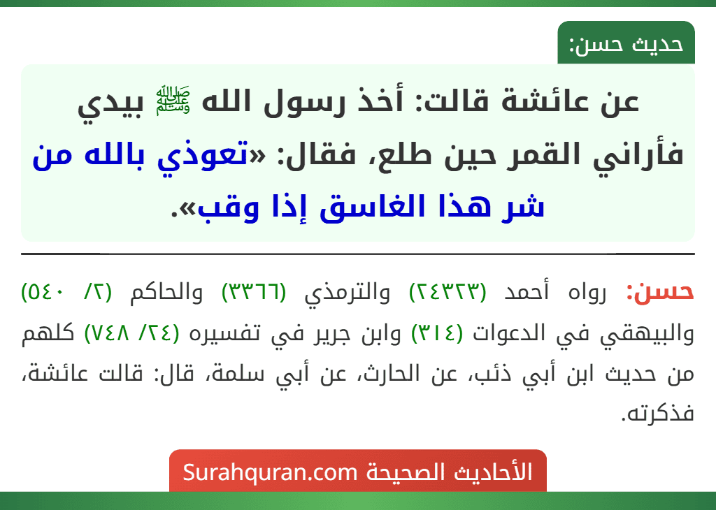 عن عائشة قالت: أخذ رسول الله ﷺ بيدي فأراني القمر حين طلع، فقال: «تعوذي بالله من شر هذا الغاسق إذا وقب». عن عائشة قالت: أخذ رسول الله ﷺ بيدي فأراني القمر حين طلع، فقال: «تعوذي بالله من شر هذا الغاسق إذا وقب».