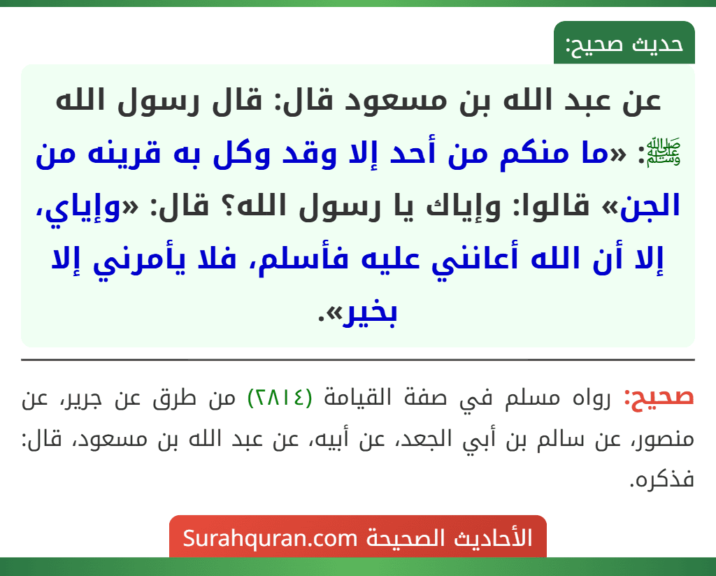 عن عبد الله بن مسعود قال: قال رسول الله ﷺ: «ما منكم من أحد إلا وقد وكل به قرينه من الجن» قالوا: وإياك يا رسول الله؟ قال: «وإياي، إلا أن الله أعانني عليه فأسلم، فلا يأمرني إلا بخير». عن عبد الله بن مسعود قال: قال رسول الله ﷺ: «ما منكم من أحد إلا وقد وكل به قرينه من الجن» قالوا: وإياك يا رسول الله؟ قال: «وإياي، إلا أن الله أعانني عليه فأسلم، فلا يأمرني إلا بخير».