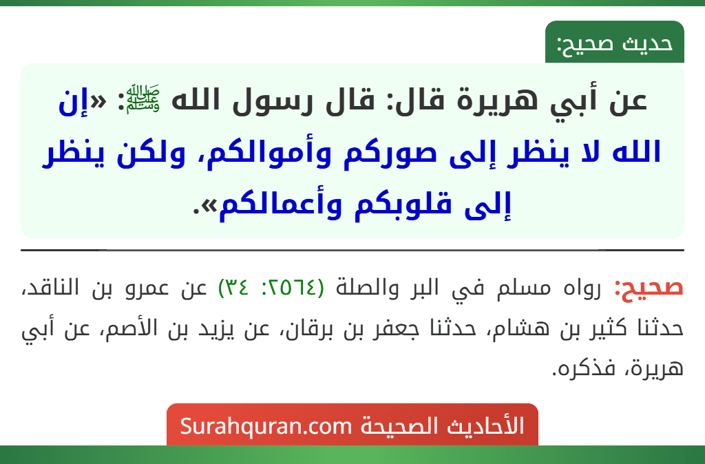 عن أبي هريرة قال: قال رسول الله ﷺ: «إن الله لا ينظر إلى صوركم وأموالكم، ولكن ينظر إلى قلوبكم وأعمالكم». عن أبي هريرة قال: قال رسول الله ﷺ: «إن الله لا ينظر إلى صوركم وأموالكم، ولكن ينظر إلى قلوبكم وأعمالكم».
