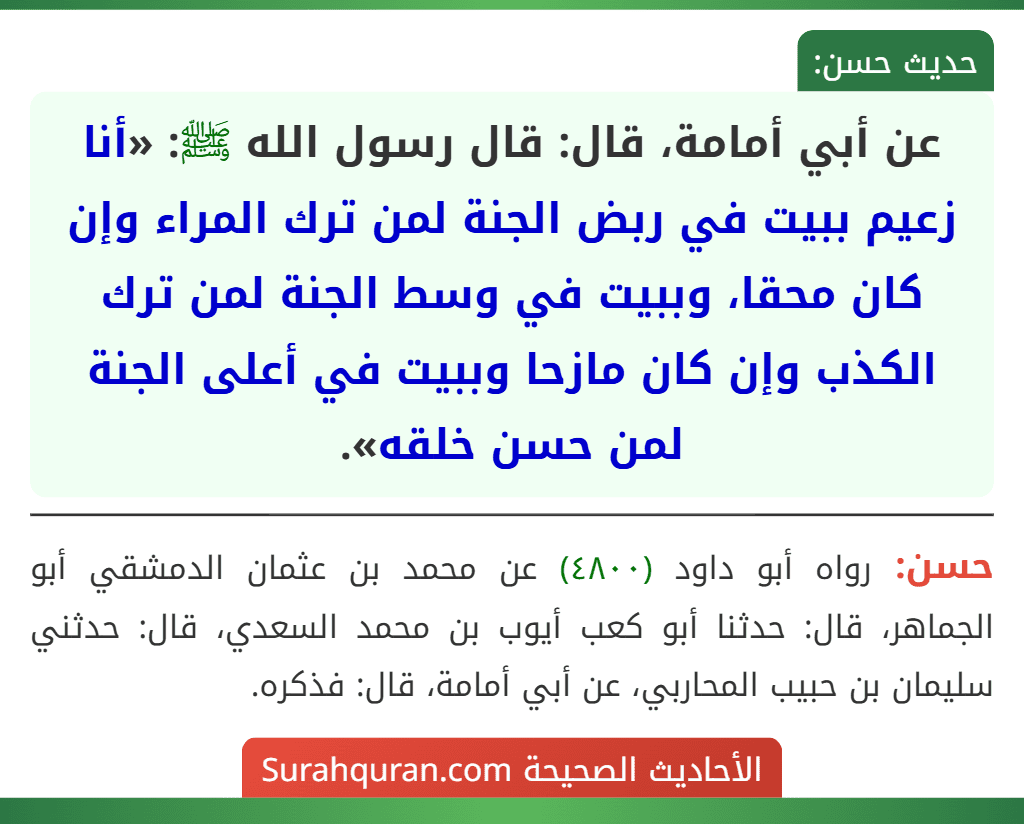 عن أبي أمامة، قال: قال رسول الله ﷺ: «أنا زعيم ببيت في ربض الجنة لمن ترك المراء وإن كان محقا، وببيت في وسط الجنة لمن ترك الكذب وإن كان مازحا وببيت في أعلى الجنة لمن حسن خلقه». عن أبي أمامة، قال: قال رسول الله ﷺ: «أنا زعيم ببيت في ربض الجنة لمن ترك المراء وإن كان محقا، وببيت في وسط الجنة لمن ترك الكذب وإن كان مازحا وببيت في أعلى الجنة لمن حسن خلقه».
