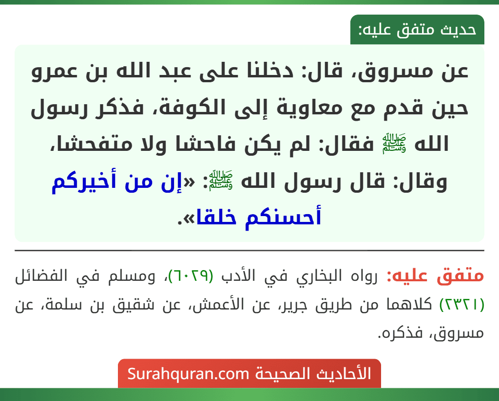 عن مسروق، قال: دخلنا على عبد الله بن عمرو حين قدم مع معاوية إلى الكوفة، فذكر رسول الله ﷺ فقال: لم يكن فاحشا ولا متفحشا، وقال: قال رسول الله ﷺ: «إن من أخيركم أحسنكم خلقا».
