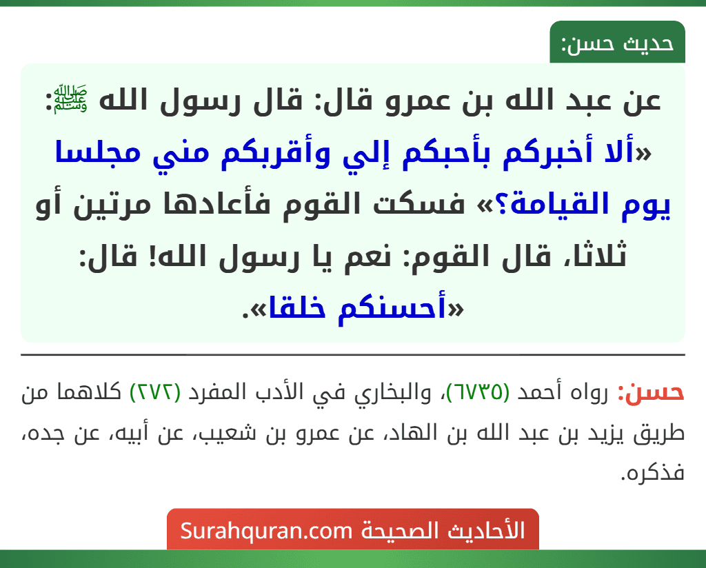 عن عبد الله بن عمرو قال: قال رسول الله ﷺ: «ألا أخبركم بأحبكم إلي وأقربكم مني مجلسا يوم القيامة؟» فسكت القوم فأعادها مرتين أو ثلاثا، قال القوم: نعم يا رسول الله! قال: «أحسنكم خلقا».