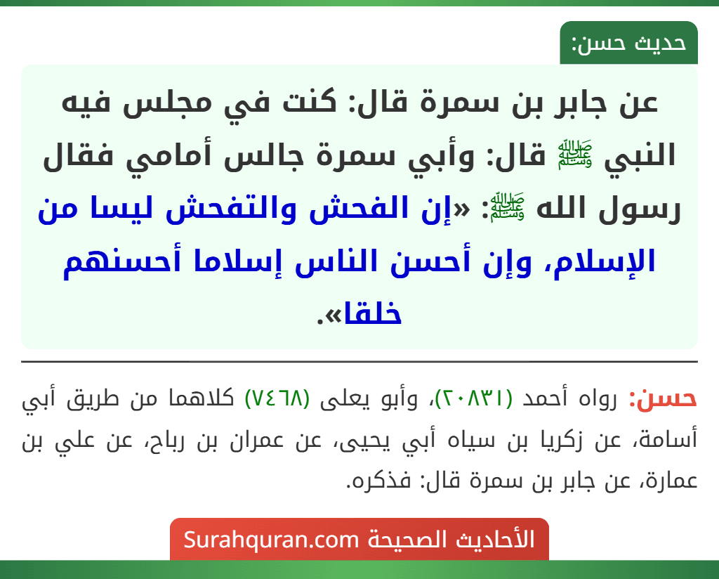 عن جابر بن سمرة قال: كنت في مجلس فيه النبي ﷺ قال: وأبي سمرة جالس أمامي فقال رسول الله ﷺ: «إن الفحش والتفحش ليسا من الإسلام، وإن أحسن الناس إسلاما أحسنهم خلقا». عن جابر بن سمرة قال: كنت في مجلس فيه النبي ﷺ قال: وأبي سمرة جالس أمامي فقال رسول الله ﷺ: «إن الفحش والتفحش ليسا من الإسلام، وإن أحسن الناس إسلاما أحسنهم خلقا».
