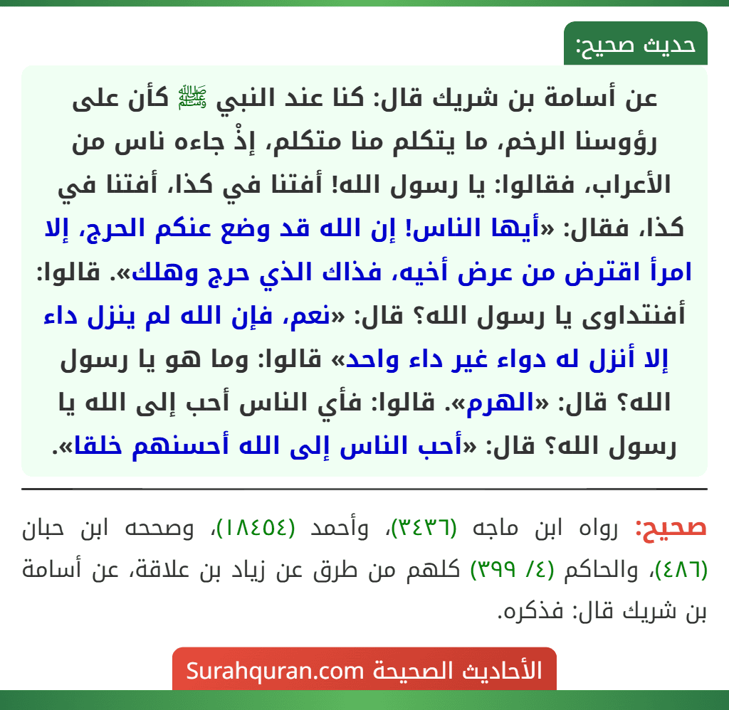 عن أسامة بن شريك قال: كنا عند النبي ﷺ كأن على رؤوسنا الرخم، ما يتكلم منا متكلم، إذْ جاءه ناس من الأعراب، فقالوا: يا رسول الله! أفتنا في كذا، أفتنا في كذا، فقال: «أيها الناس! إن الله قد وضع عنكم الحرج، إلا امرأ اقترض من عرض أخيه، فذاك الذي حرج وهلك». قالوا: أفنتداوى يا رسول الله؟ قال: «نعم، فإن الله لم ينزل داء إلا أنزل له دواء غير داء واحد» قالوا: وما هو يا رسول الله؟ قال: «الهرم». قالوا: فأي الناس أحب إلى الله يا رسول الله؟ قال: «أحب الناس إلى الله أحسنهم خلقا».