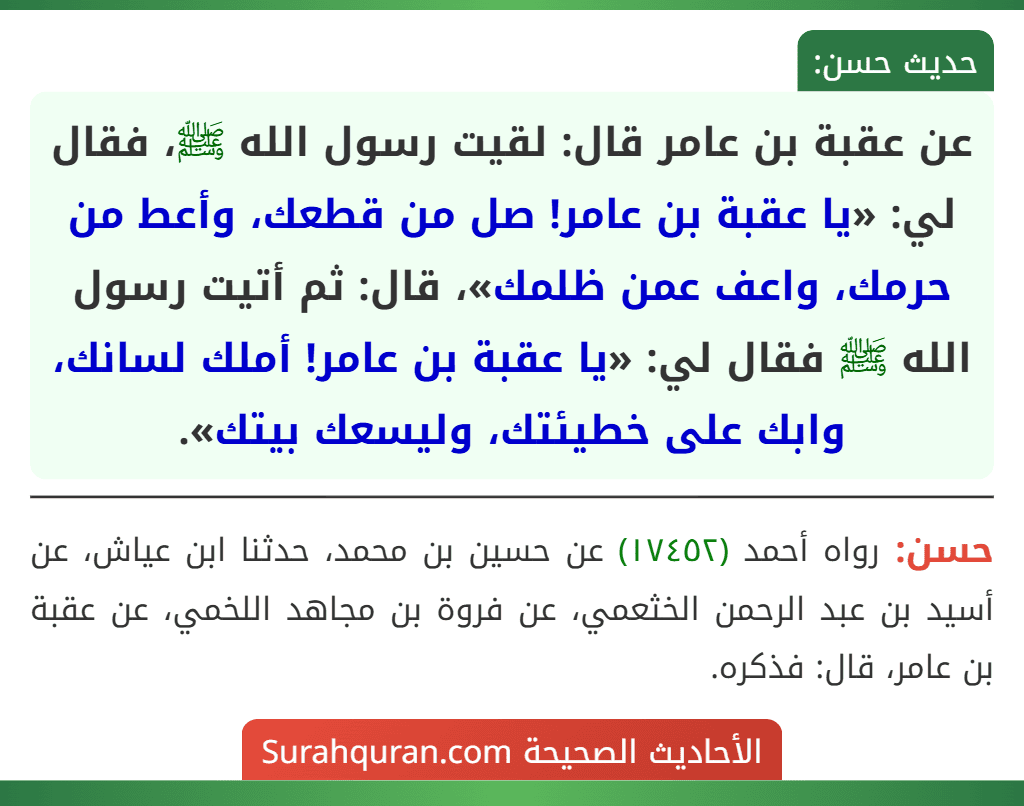 عن عقبة بن عامر قال: لقيت رسول الله ﷺ، فقال لي: «يا عقبة بن عامر! صل من قطعك، وأعط من حرمك، واعف عمن ظلمك»، قال: ثم أتيت رسول الله ﷺ فقال لي: «يا عقبة بن عامر! أملك لسانك، وابك على خطيئتك، وليسعك بيتك».