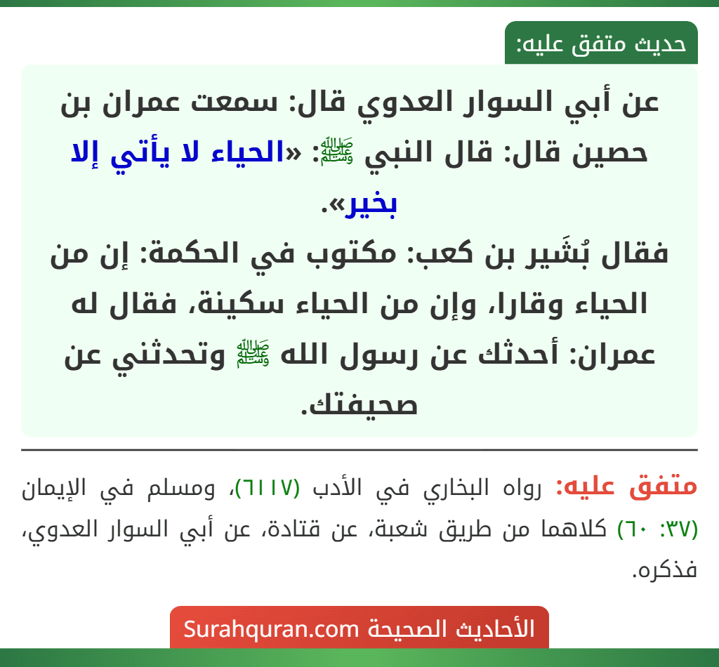 عن أبي السوار العدوي قال: سمعت عمران بن حصين قال: قال النبي ﷺ: «الحياء لا يأتي إلا بخير».
فقال بُشَير بن كعب: مكتوب في الحكمة: إن من الحياء وقارا، وإن من الحياء سكينة، فقال له عمران: أحدثك عن رسول الله ﷺ وتحدثني عن صحيفتك. عن أبي السوار العدوي قال: سمعت عمران بن حصين قال: قال النبي ﷺ: «الحياء لا يأتي إلا بخير».
فقال بُشَير بن كعب: مكتوب في الحكمة: إن من الحياء وقارا، وإن من الحياء سكينة، فقال له عمران: أحدثك عن رسول الله ﷺ وتحدثني عن صحيفتك.