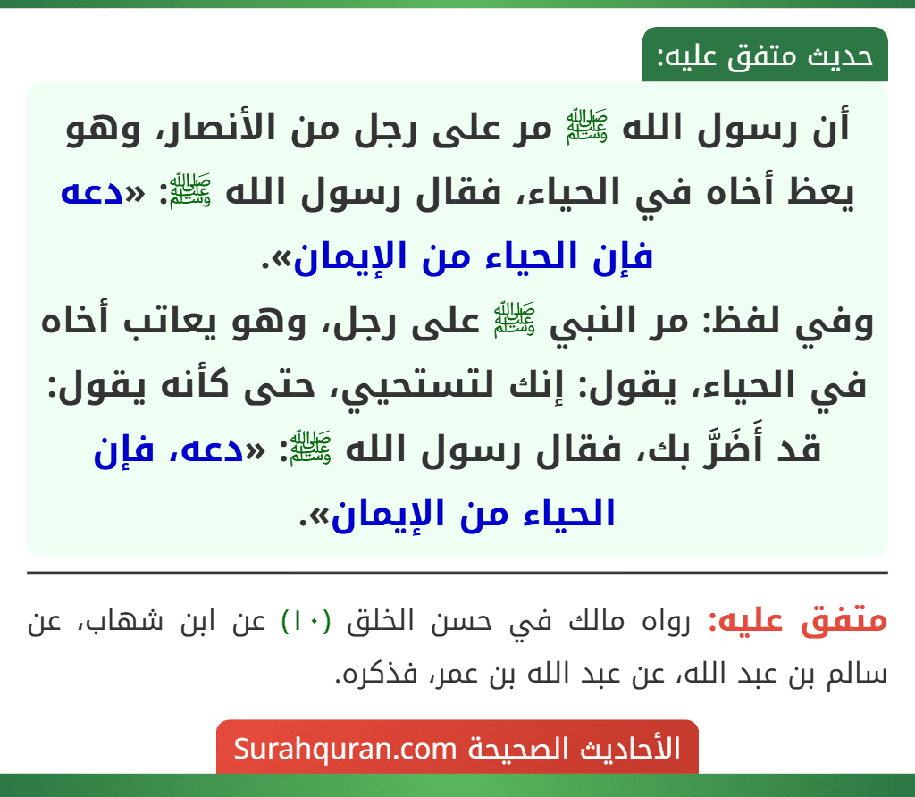 أن رسول الله ﷺ مر على رجل من الأنصار، وهو يعظ أخاه في الحياء، فقال رسول الله ﷺ: «دعه فإن الحياء من الإيمان».
وفي لفظ: مر النبي ﷺ على رجل، وهو يعاتب أخاه في الحياء، يقول: إنك لتستحيي، حتى كأنه يقول: قد أَضَرَّ بك، فقال رسول الله ﷺ: «دعه، فإن الحياء من الإيمان».
