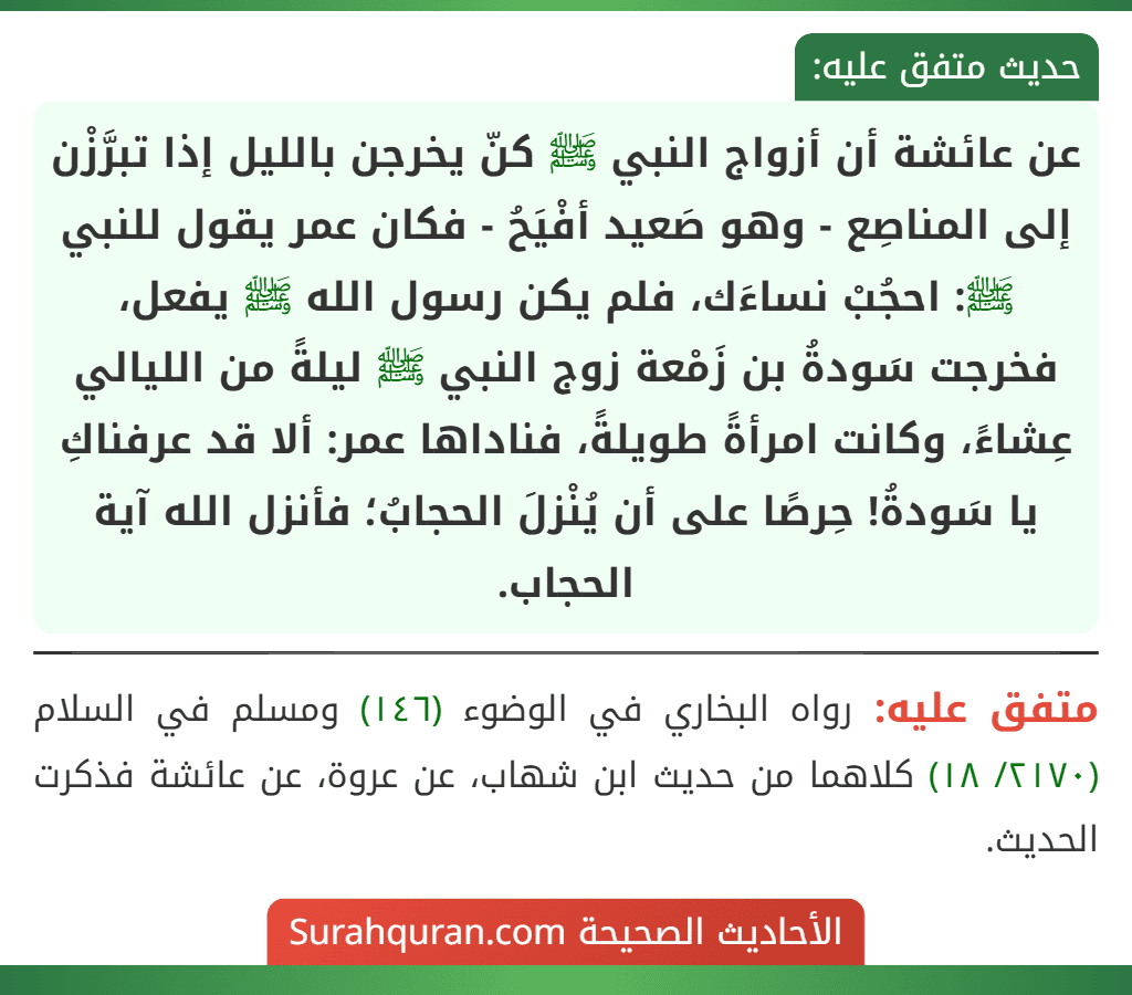 عن عائشة أن أزواج النبي ﷺ كنّ يخرجن بالليل إذا تبرَّزْن إلى المناصِع - وهو صَعيد أفْيَحُ - فكان عمر يقول للنبي ﷺ: احجُبْ نساءَك، فلم يكن رسول الله ﷺ يفعل، فخرجت سَودةُ بن زَمْعة زوج النبي ﷺ ليلةً من الليالي عِشاءً، وكانت امرأةً طويلةً، فناداها عمر: ألا قد عرفناكِ يا سَودةُ! حِرصًا على أن يُنْزلَ الحجابُ؛ فأنزل الله آية الحجاب.