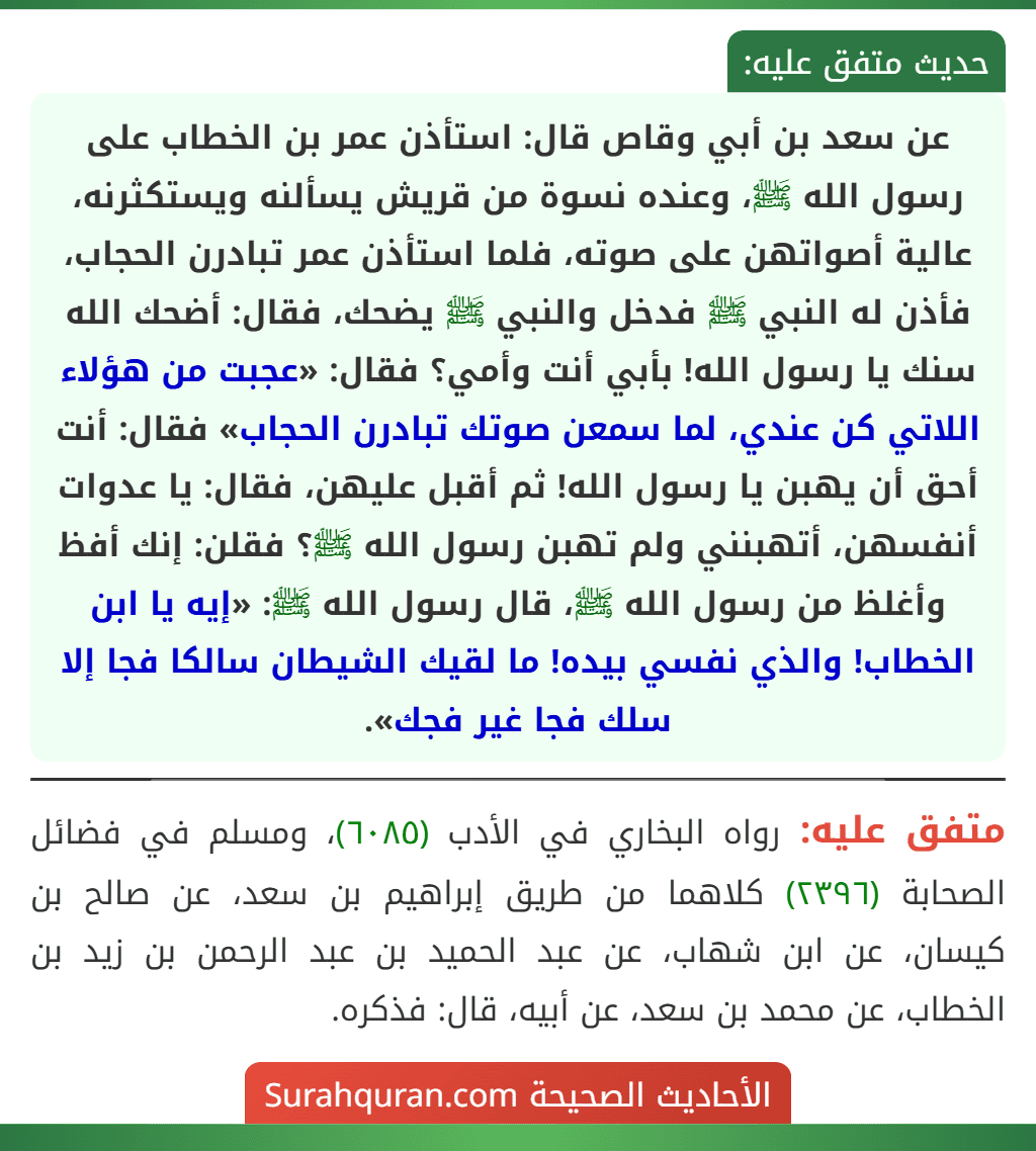 عن سعد بن أبي وقاص قال: استأذن عمر بن الخطاب على رسول الله ﷺ، وعنده نسوة من قريش يسألنه ويستكثرنه، عالية أصواتهن على صوته، فلما استأذن عمر تبادرن الحجاب، فأذن له النبي ﷺ فدخل والنبي ﷺ يضحك، فقال: أضحك الله سنك يا رسول الله! بأبي أنت وأمي؟ فقال: «عجبت من هؤلاء اللاتي كن عندي، لما سمعن صوتك تبادرن الحجاب» فقال: أنت أحق أن يهبن يا رسول الله! ثم أقبل عليهن، فقال: يا عدوات أنفسهن، أتهبنني ولم تهبن رسول الله ﷺ؟ فقلن: إنك أفظ وأغلظ من رسول الله ﷺ، قال رسول الله ﷺ: «إيه يا ابن الخطاب! والذي نفسي بيده! ما لقيك الشيطان سالكا فجا إلا سلك فجا غير فجك».