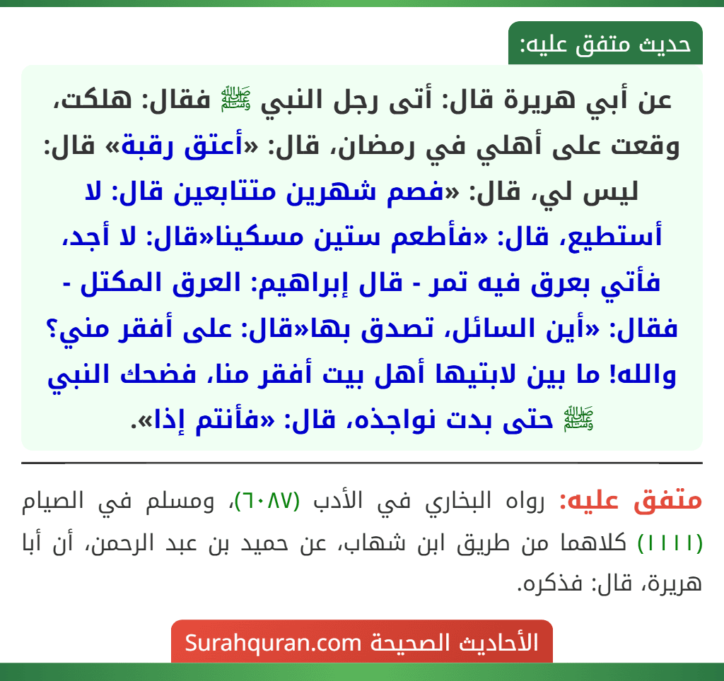 عن أبي هريرة قال: أتى رجل النبي ﷺ فقال: هلكت، وقعت على أهلي في رمضان، قال: «أعتق رقبة» قال: ليس لي، قال: «فصم شهرين متتابعين قال: لا أستطيع، قال: «فأطعم ستين مسكينا«قال: لا أجد، فأتي بعرق فيه تمر - قال إبراهيم: العرق المكتل - فقال: «أين السائل، تصدق بها«قال: على أفقر مني؟ والله! ما بين لابتيها أهل بيت أفقر منا، فضحك النبي ﷺ حتى بدت نواجذه، قال: «فأنتم إذا».