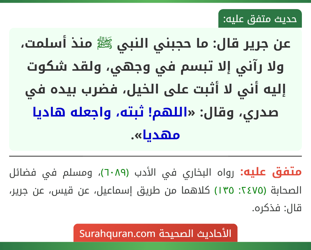 عن جرير قال: ما حجبني النبي ﷺ منذ أسلمت، ولا رآني إلا تبسم في وجهي، ولقد شكوت إليه أني لا أثبت على الخيل، فضرب بيده في صدري، وقال: «اللهم! ثبته، واجعله هاديا مهديا».