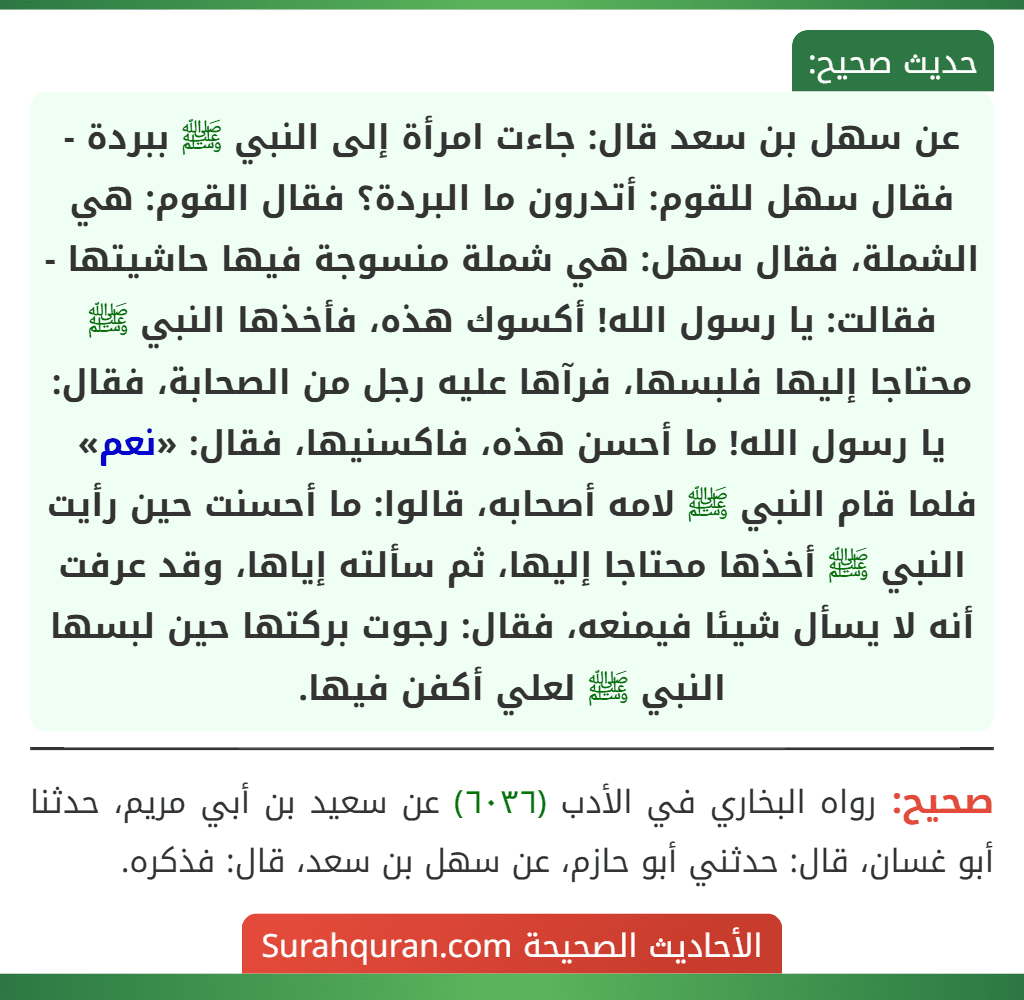عن سهل بن سعد قال: جاءت امرأة إلى النبي ﷺ ببردة - فقال سهل للقوم: أتدرون ما البردة؟ فقال القوم: هي الشملة، فقال سهل: هي شملة منسوجة فيها حاشيتها - فقالت: يا رسول الله! أكسوك هذه، فأخذها النبي ﷺ محتاجا إليها فلبسها، فرآها عليه رجل من الصحابة، فقال: يا رسول الله! ما أحسن هذه، فاكسنيها، فقال: «نعم» فلما قام النبي ﷺ لامه أصحابه، قالوا: ما أحسنت حين رأيت النبي ﷺ أخذها محتاجا إليها، ثم سألته إياها، وقد عرفت أنه لا يسأل شيئا فيمنعه، فقال: رجوت بركتها حين لبسها النبي ﷺ لعلي أكفن فيها.