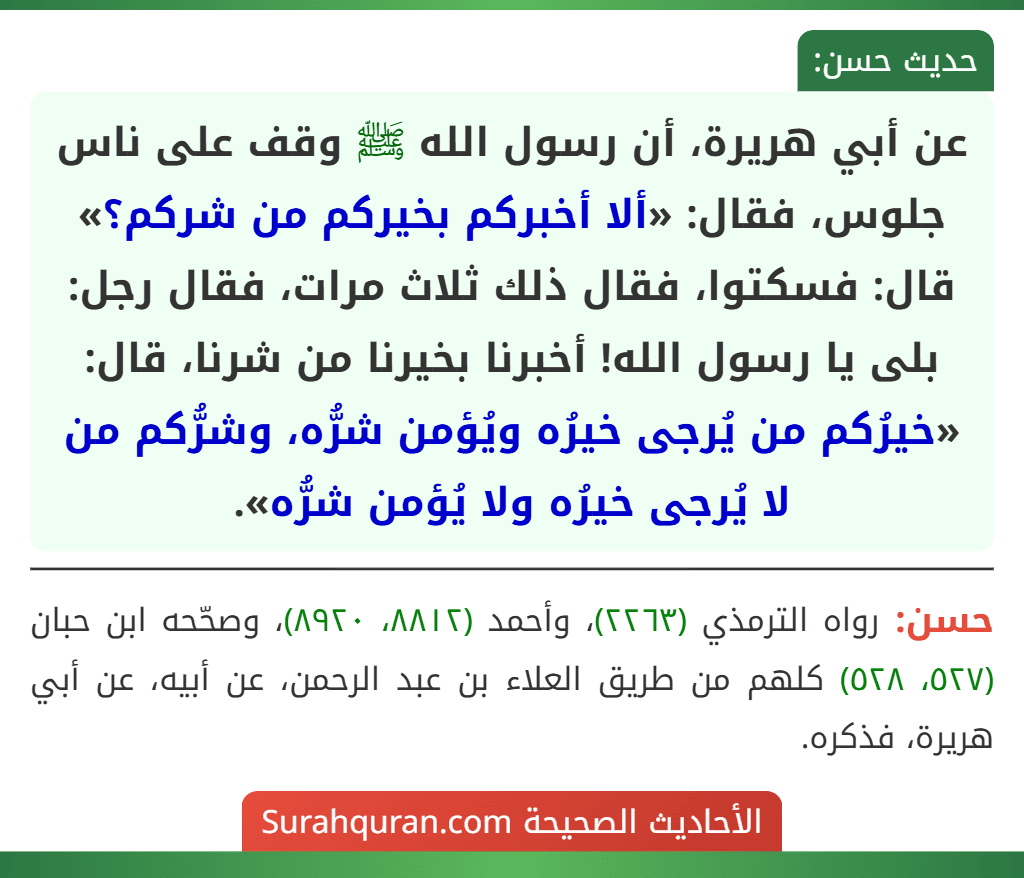 عن أبي هريرة، أن رسول الله ﷺ وقف على ناس جلوس، فقال: «ألا أخبركم بخيركم من شركم؟» قال: فسكتوا، فقال ذلك ثلاث مرات، فقال رجل: بلى يا رسول الله! أخبرنا بخيرنا من شرنا، قال: «خيرُكم من يُرجى خيرُه ويُؤمن شرُّه، وشرُّكم من لا يُرجى خيرُه ولا يُؤمن شرُّه».