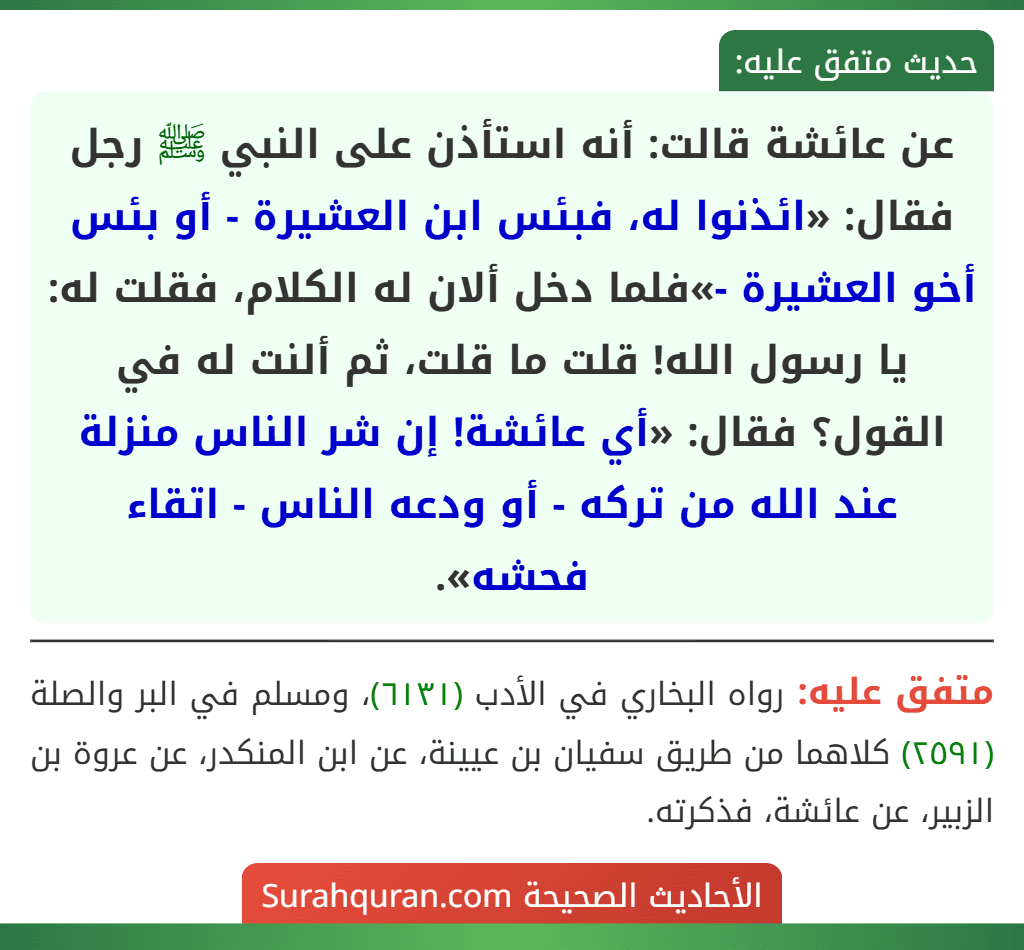 عن عائشة قالت: أنه استأذن على النبي ﷺ رجل فقال: «ائذنوا له، فبئس ابن العشيرة - أو بئس أخو العشيرة -»فلما دخل ألان له الكلام، فقلت له: يا رسول الله! قلت ما قلت، ثم ألنت له في القول؟ فقال: «أي عائشة! إن شر الناس منزلة عند الله من تركه - أو ودعه الناس - اتقاء فحشه».
