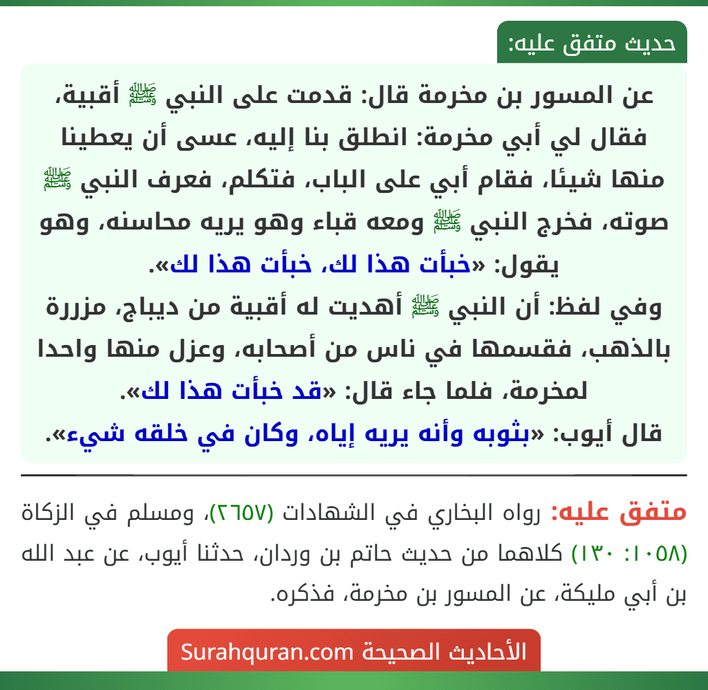 عن المسور بن مخرمة قال: قدمت على النبي ﷺ أقبية، فقال لي أبي مخرمة: انطلق بنا إليه، عسى أن يعطينا منها شيئا، فقام أبي على الباب، فتكلم، فعرف النبي ﷺ صوته، فخرج النبي ﷺ ومعه قباء وهو يريه محاسنه، وهو يقول: «خبأت هذا لك، خبأت هذا لك».
وفي لفظ: أن النبي ﷺ أهديت له أقبية من ديباج، مزررة بالذهب، فقسمها في ناس من أصحابه، وعزل منها واحدا لمخرمة، فلما جاء قال: «قد خبأت هذا لك».
قال أيوب: «بثوبه وأنه يريه إياه، وكان في خلقه شيء».
