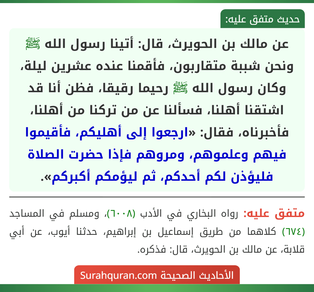 عن مالك بن الحويرث، قال: أتينا رسول الله ﷺ ونحن شببة متقاربون، فأقمنا عنده عشرين ليلة، وكان رسول الله ﷺ رحيما رقيقا، فظن أنا قد اشتقنا أهلنا، فسألنا عن من تركنا من أهلنا، فأخبرناه، فقال: «ارجعوا إلى أهليكم، فأقيموا فيهم وعلموهم، ومروهم فإذا حضرت الصلاة فليؤذن لكم أحدكم، ثم ليؤمكم أكبركم».