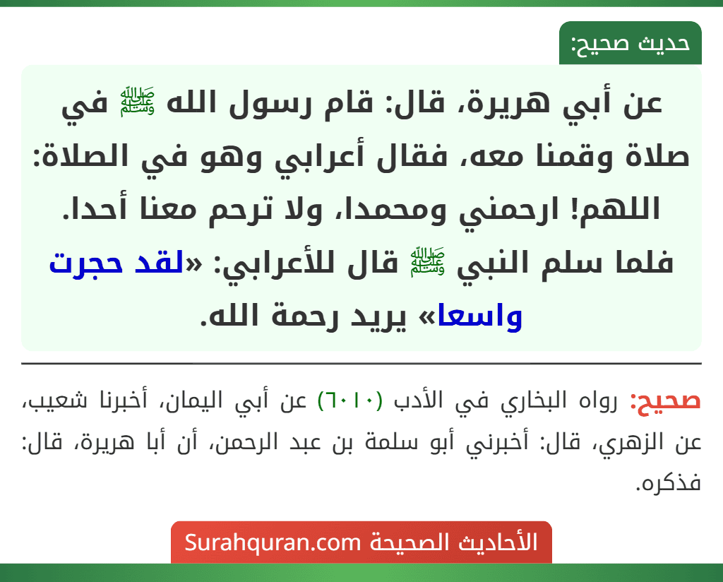 عن أبي هريرة، قال: قام رسول الله ﷺ في صلاة وقمنا معه، فقال أعرابي وهو في الصلاة: اللهم! ارحمني ومحمدا، ولا ترحم معنا أحدا. فلما سلم النبي ﷺ قال للأعرابي: «لقد حجرت واسعا» يريد رحمة الله.