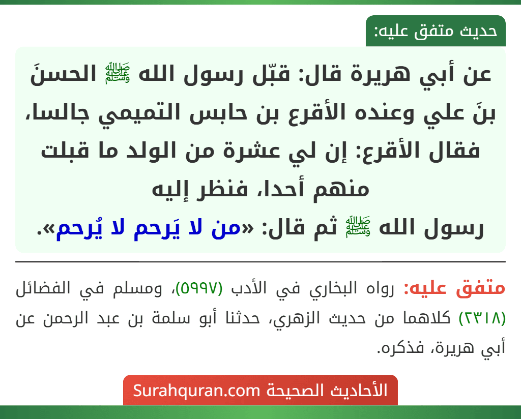 عن أبي هريرة قال: قبّل رسول الله ﷺ الحسنَ بنَ علي وعنده الأقرع بن حابس التميمي جالسا، فقال الأقرع: إن لي عشرة من الولد ما قبلت منهم أحدا، فنظر إليه
رسول الله ﷺ ثم قال: «من لا يَرحم لا يُرحم». عن أبي هريرة قال: قبّل رسول الله ﷺ الحسنَ بنَ علي وعنده الأقرع بن حابس التميمي جالسا، فقال الأقرع: إن لي عشرة من الولد ما قبلت منهم أحدا، فنظر إليه
رسول الله ﷺ ثم قال: «من لا يَرحم لا يُرحم».
