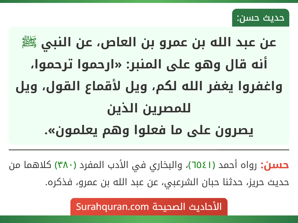 عن عبد الله بن عمرو بن العاص، عن النبي ﷺ أنه قال وهو على المنبر: «ارحموا ترحموا، واغفروا يغفر الله لكم، ويل لأقماع القول، ويل للمصرين الذين
يصرون على ما فعلوا وهم يعلمون». عن عبد الله بن عمرو بن العاص، عن النبي ﷺ أنه قال وهو على المنبر: «ارحموا ترحموا، واغفروا يغفر الله لكم، ويل لأقماع القول، ويل للمصرين الذين
يصرون على ما فعلوا وهم يعلمون».