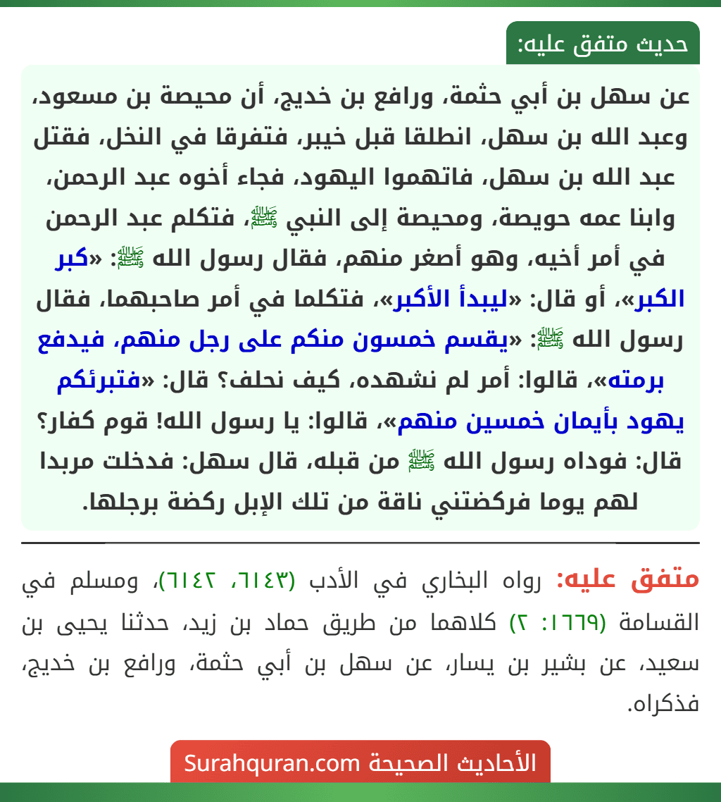 عن سهل بن أبي حثمة، ورافع بن خديج، أن محيصة بن مسعود، وعبد الله بن سهل، انطلقا قبل خيبر، فتفرقا في النخل، فقتل عبد الله بن سهل، فاتهموا اليهود، فجاء أخوه عبد الرحمن، وابنا عمه حويصة، ومحيصة إلى النبي ﷺ، فتكلم عبد الرحمن في أمر أخيه، وهو أصغر منهم، فقال رسول الله ﷺ: «كبر الكبر»، أو قال: «ليبدأ الأكبر»، فتكلما في أمر صاحبهما، فقال رسول الله ﷺ: «يقسم خمسون منكم على رجل منهم، فيدفع برمته»، قالوا: أمر لم نشهده، كيف نحلف؟ قال: «فتبرئكم يهود بأيمان خمسين منهم»، قالوا: يا رسول الله! قوم كفار؟ قال: فوداه رسول الله ﷺ من قبله، قال سهل: فدخلت مربدا لهم يوما فركضتني ناقة من تلك الإبل ركضة برجلها. عن سهل بن أبي حثمة، ورافع بن خديج، أن محيصة بن مسعود، وعبد الله بن سهل، انطلقا قبل خيبر، فتفرقا في النخل، فقتل عبد الله بن سهل، فاتهموا اليهود، فجاء أخوه عبد الرحمن، وابنا عمه حويصة، ومحيصة إلى النبي ﷺ، فتكلم عبد الرحمن في أمر أخيه، وهو أصغر منهم، فقال رسول الله ﷺ: «كبر الكبر»، أو قال: «ليبدأ الأكبر»، فتكلما في أمر صاحبهما، فقال رسول الله ﷺ: «يقسم خمسون منكم على رجل منهم، فيدفع برمته»، قالوا: أمر لم نشهده، كيف نحلف؟ قال: «فتبرئكم يهود بأيمان خمسين منهم»، قالوا: يا رسول الله! قوم كفار؟ قال: فوداه رسول الله ﷺ من قبله، قال سهل: فدخلت مربدا لهم يوما فركضتني ناقة من تلك الإبل ركضة برجلها.