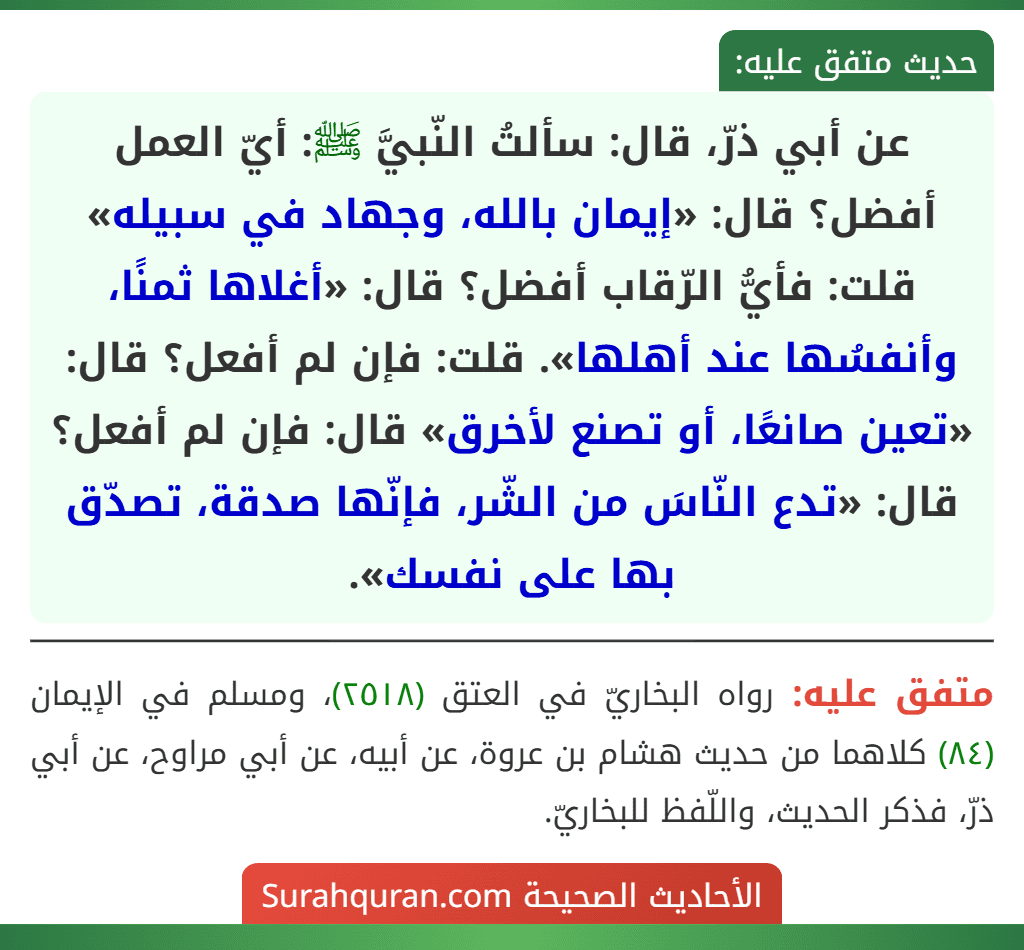 عن أبي ذرّ، قال: سألتُ النّبيَّ ﷺ: أيّ العمل أفضل؟ قال: «إيمان بالله، وجهاد في سبيله» قلت: فأيُّ الرّقاب أفضل؟ قال: «أغلاها ثمنًا، وأنفسُها عند أهلها». قلت: فإن لم أفعل؟ قال: «تعين صانعًا، أو تصنع لأخرق» قال: فإن لم أفعل؟ قال: «تدع النّاسَ من الشّر، فإنّها صدقة، تصدّق بها على نفسك».