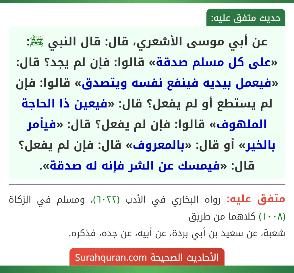 عن أبي موسى الأشعري، قال: قال النبي ﷺ: «على كل مسلم صدقة» قالوا: فإن لم يجد؟ قال: «فيعمل بيديه فينفع نفسه ويتصدق» قالوا: فإن لم يستطع أو لم يفعل؟ قال: «فيعين ذا الحاجة الملهوف» قالوا: فإن لم يفعل؟ قال: «فيأمر بالخير» أو قال: «بالمعروف» قال: فإن لم يفعل؟ قال: «فيمسك عن الشر فإنه له صدقة».
