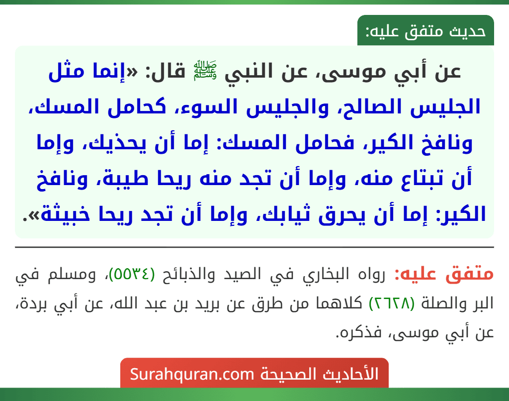 عن أبي موسى، عن النبي ﷺ قال: «إنما مثل الجليس الصالح، والجليس السوء، كحامل المسك، ونافخ الكير، فحامل المسك: إما أن يحذيك، وإما أن تبتاع منه، وإما أن تجد منه ريحا طيبة، ونافخ الكير: إما أن يحرق ثيابك، وإما أن تجد ريحا خبيثة».