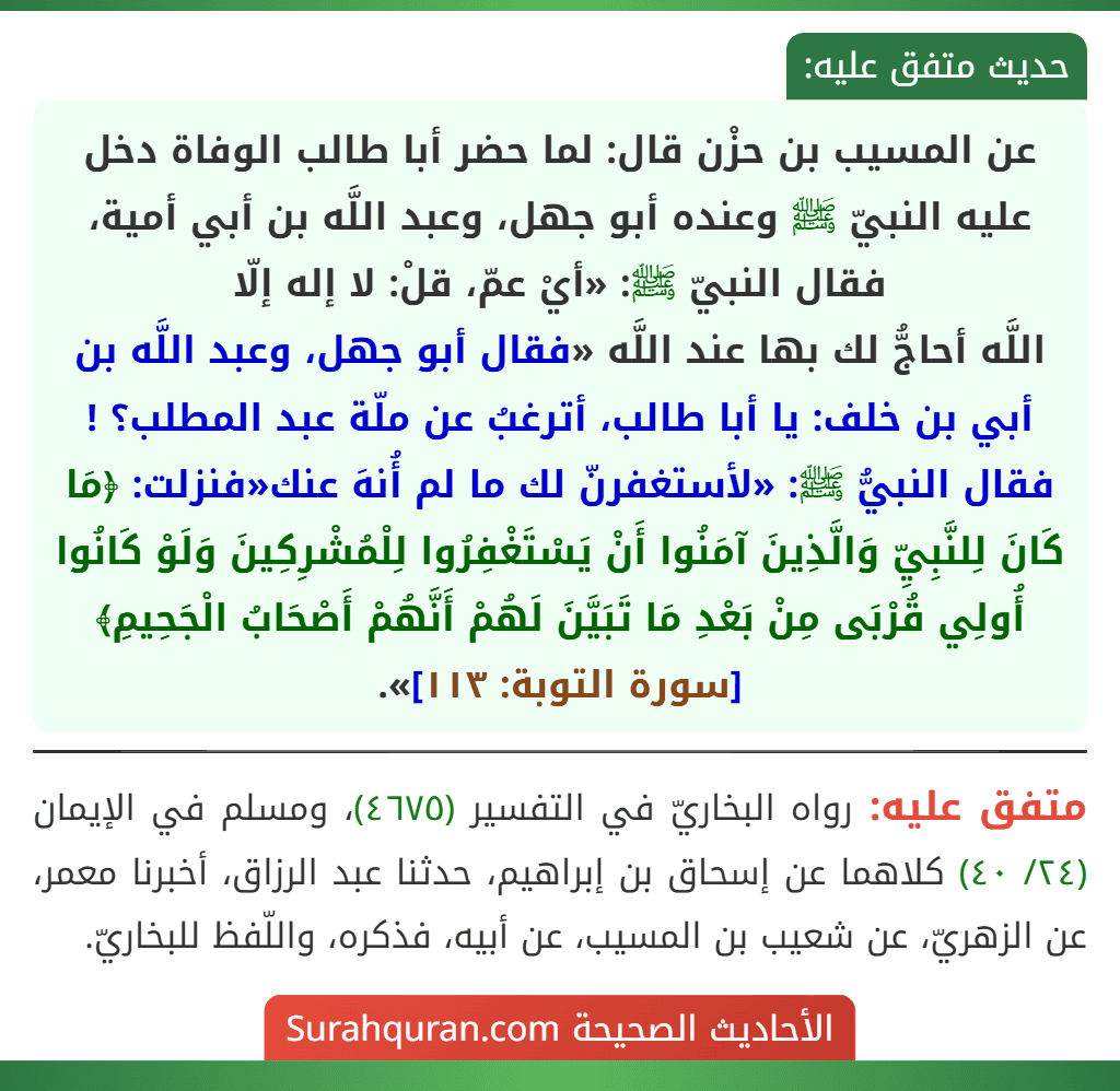 عن المسيب بن حزْن قال: لما حضر أبا طالب الوفاة دخل عليه النبيّ ﷺ وعنده أبو جهل، وعبد اللَّه بن أبي أمية، فقال النبيّ ﷺ: «أيْ عمّ، قلْ: لا إله إلّا
اللَّه أحاجُّ لك بها عند اللَّه «فقال أبو جهل، وعبد اللَّه بن أبي بن خلف: يا أبا طالب، أترغبُ عن ملّة عبد المطلب؟ ! فقال النبيُّ ﷺ: «لأستغفرنّ لك ما لم أُنهَ عنك«فنزلت: ﴿مَا كَانَ لِلنَّبِيِّ وَالَّذِينَ آمَنُوا أَنْ يَسْتَغْفِرُوا لِلْمُشْرِكِينَ وَلَوْ كَانُوا أُولِي قُرْبَى مِنْ بَعْدِ مَا تَبَيَّنَ لَهُمْ أَنَّهُمْ أَصْحَابُ الْجَحِيمِ﴾ [سورة التوبة: ١١٣]».