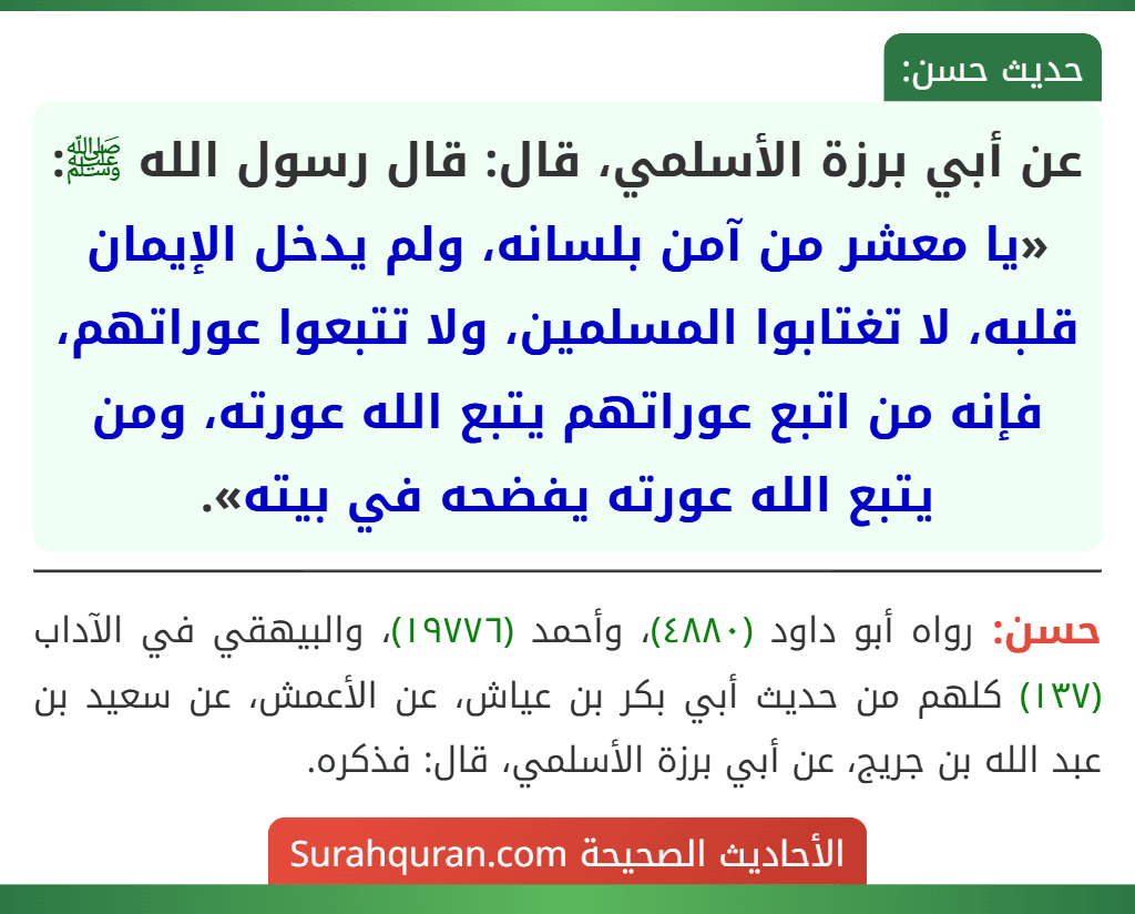 عن أبي برزة الأسلمي، قال: قال رسول الله ﷺ: «يا معشر من آمن بلسانه، ولم يدخل الإيمان قلبه، لا تغتابوا المسلمين، ولا تتبعوا عوراتهم، فإنه من اتبع عوراتهم يتبع الله عورته، ومن يتبع الله عورته يفضحه في بيته».