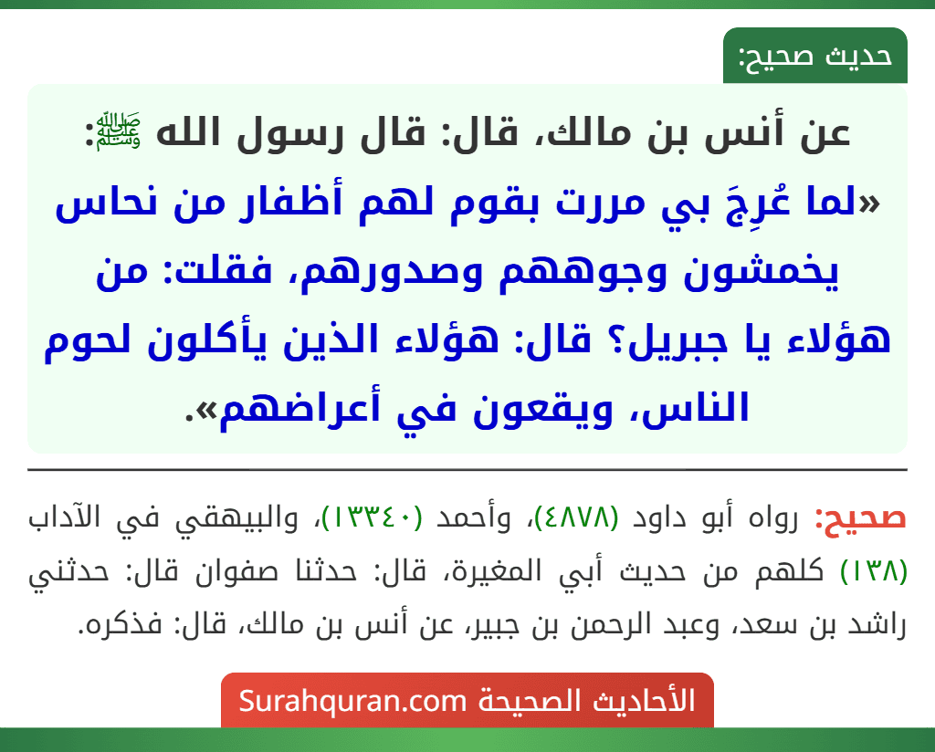 عن أنس بن مالك، قال: قال رسول الله ﷺ: «لما عُرِجَ بي مررت بقوم لهم أظفار من نحاس يخمشون وجوههم وصدورهم، فقلت: من هؤلاء يا جبريل؟ قال: هؤلاء الذين يأكلون لحوم الناس، ويقعون في أعراضهم». عن أنس بن مالك، قال: قال رسول الله ﷺ: «لما عُرِجَ بي مررت بقوم لهم أظفار من نحاس يخمشون وجوههم وصدورهم، فقلت: من هؤلاء يا جبريل؟ قال: هؤلاء الذين يأكلون لحوم الناس، ويقعون في أعراضهم».