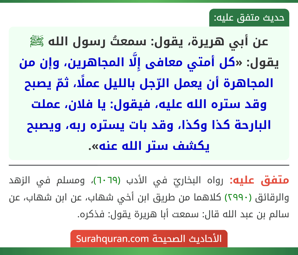 عن أبي هريرة، يقول: سمعتُ رسول الله ﷺ يقول: «كل أمتي معافى إِلَّا المجاهرين، وإن من المجاهرة أن يعمل الرّجل بالليل عملًا، ثمّ يصبح وقد ستره الله عليه، فيقول: يا فلان، عملت البارحة كذا وكذا، وقد بات يستره ربه، ويصبح يكشف ستر الله عنه».