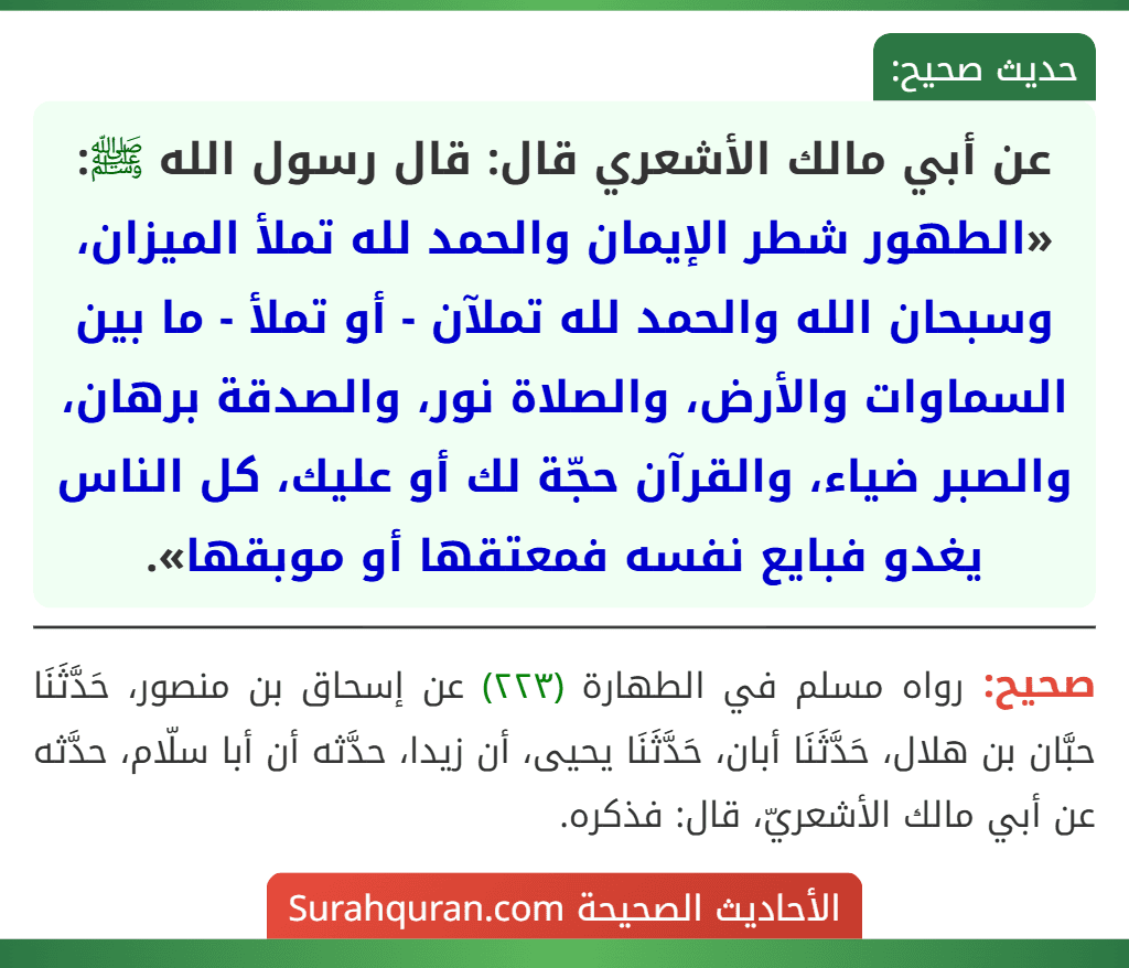 عن أبي مالك الأشعري قال: قال رسول الله ﷺ: «الطهور شطر الإيمان والحمد لله تملأ الميزان، وسبحان الله والحمد لله تملآن - أو تملأ - ما بين السماوات والأرض، والصلاة نور، والصدقة برهان، والصبر ضياء، والقرآن حجّة لك أو عليك، كل الناس يغدو فبايع نفسه فمعتقها أو موبقها». عن أبي مالك الأشعري قال: قال رسول الله ﷺ: «الطهور شطر الإيمان والحمد لله تملأ الميزان، وسبحان الله والحمد لله تملآن - أو تملأ - ما بين السماوات والأرض، والصلاة نور، والصدقة برهان، والصبر ضياء، والقرآن حجّة لك أو عليك، كل الناس يغدو فبايع نفسه فمعتقها أو موبقها».