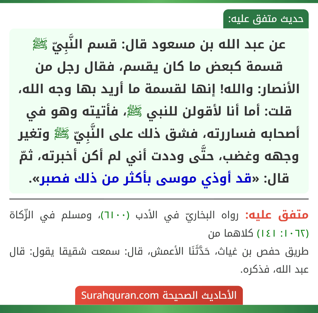 عن عبد الله بن مسعود قال: قسم النَّبِيّ ﷺ قسمة كبعض ما كان يقسم، فقال رجل من الأنصار: والله! إنها لقسمة ما أريد بها وجه الله، قلت: أما أنا لأقولن للنبي ﷺ، فأتيته وهو في أصحابه فساررته، فشق ذلك على النَّبِيّ ﷺ وتغير وجهه وغضب، حتَّى وددت أني لم أكن أخبرته، ثمّ قال: «قد أوذي موسى بأكثر من ذلك فصبر».