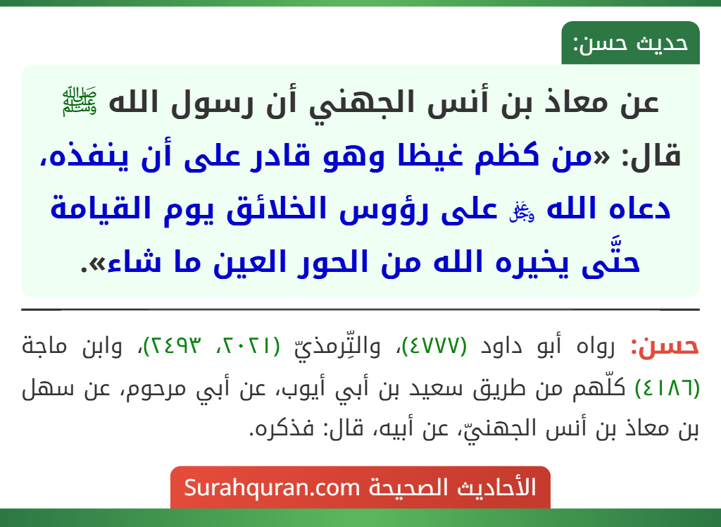 عن معاذ بن أنس الجهني أن رسول الله ﷺ قال: «من كظم غيظا وهو قادر على أن ينفذه، دعاه الله ﷿ على رؤوس الخلائق يوم القيامة حتَّى يخيره الله من الحور العين ما شاء».