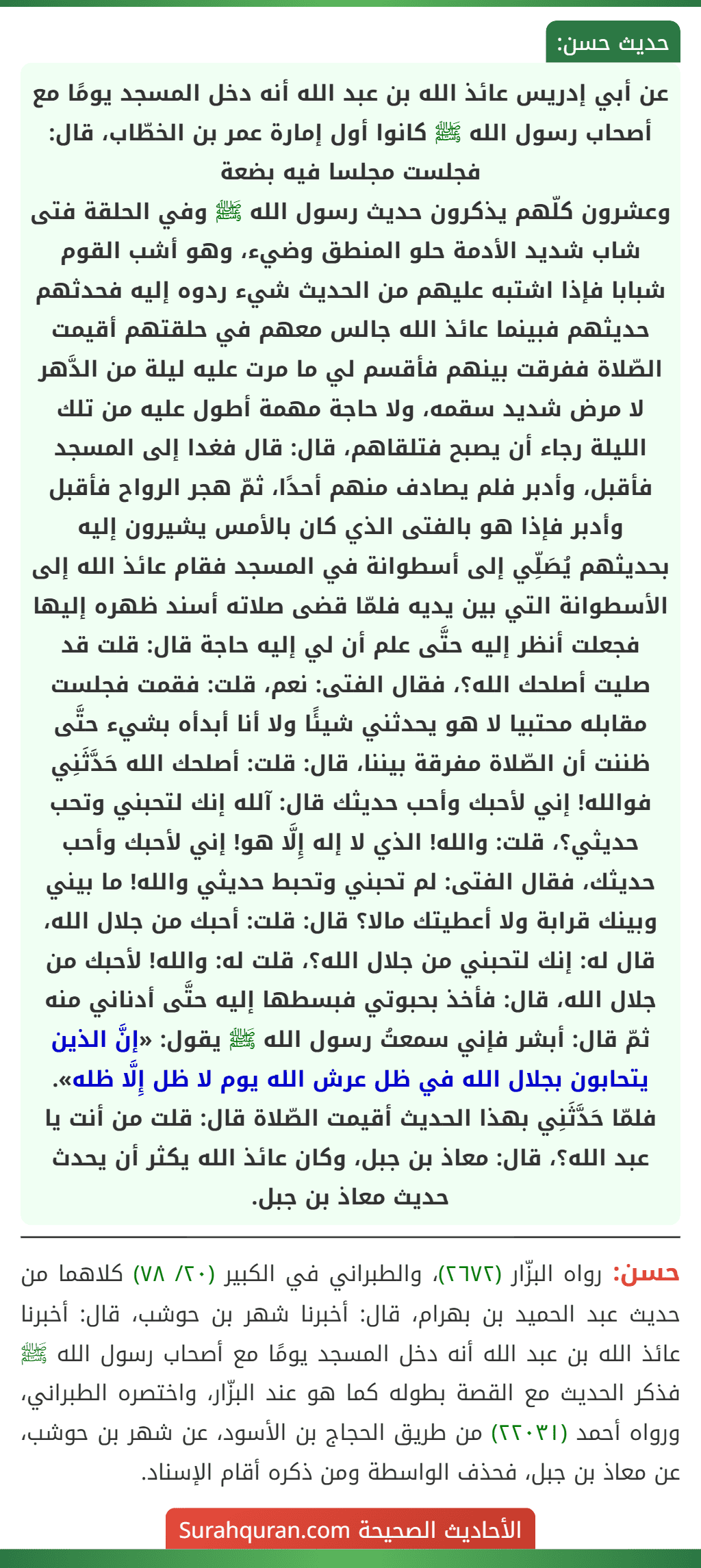عن أبي إدريس عائذ الله بن عبد الله أنه دخل المسجد يومًا مع أصحاب رسول الله ﷺ كانوا أول إمارة عمر بن الخطّاب، قال: فجلست مجلسا فيه بضعة
وعشرون كلّهم يذكرون حديث رسول الله ﷺ وفي الحلقة فتى شاب شديد الأدمة حلو المنطق وضيء، وهو أشب القوم شبابا فإذا اشتبه عليهم من الحديث شيء ردوه إليه فحدثهم حديثهم فبينما عائذ الله جالس معهم في حلقتهم أقيمت الصّلاة ففرقت بينهم فأقسم لي ما مرت عليه ليلة من الدَّهر لا مرض شديد سقمه، ولا حاجة مهمة أطول عليه من تلك الليلة رجاء أن يصبح فتلقاهم، قال: قال فغدا إلى المسجد فأقبل، وأدبر فلم يصادف منهم أحدًا، ثمّ هجر الرواح فأقبل وأدبر فإذا هو بالفتى الذي كان بالأمس يشيرون إليه بحديثهم يُصَلِّي إلى أسطوانة في المسجد فقام عائذ الله إلى الأسطوانة التي بين يديه فلمّا قضى صلاته أسند ظهره إليها فجعلت أنظر إليه حتَّى علم أن لي إليه حاجة قال: قلت قد صليت أصلحك الله؟، فقال الفتى: نعم، قلت: فقمت فجلست مقابله محتبيا لا هو يحدثني شيئًا ولا أنا أبدأه بشيء حتَّى ظننت أن الصّلاة مفرقة بيننا، قال: قلت: أصلحك الله حَدَّثَنِي فوالله! إني لأحبك وأحب حديثك قال: آلله إنك لتحبني وتحب حديثي؟، قلت: والله! الذي لا إله إِلَّا هو! إني لأحبك وأحب حديثك، فقال الفتى: لم تحبني وتحبط حديثي والله! ما بيني وبينك قرابة ولا أعطيتك مالا؟ قال: قلت: أحبك من جلال الله، قال له: إنك لتحبني من جلال الله؟، قلت له: والله! لأحبك من جلال الله، قال: فأخذ بحبوتي فبسطها إليه حتَّى أدناني منه ثمّ قال: أبشر فإني سمعتُ رسول الله ﷺ يقول: «إنَّ الذين يتحابون بجلال الله في ظل عرش الله يوم لا ظل إِلَّا ظله». فلمّا حَدَّثَنِي بهذا الحديث أقيمت الصّلاة قال: قلت من أنت يا عبد الله؟، قال: معاذ بن جبل، وكان عائذ الله يكثر أن يحدث حديث معاذ بن جبل.
