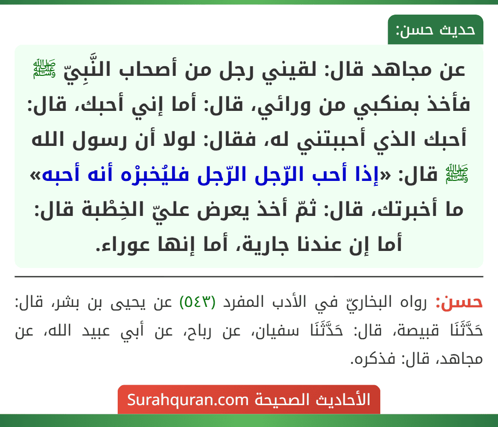 عن مجاهد قال: لقيني رجل من أصحاب النَّبِيّ ﷺ فأخذ بمنكبي من ورائي، قال: أما إني أحبك، قال: أحبك الذي أحببتني له، فقال: لولا أن رسول الله ﷺ قال: «إذا أحب الرّجل الرّجل فليُخبرْه أنه أحبه» ما أخبرتك، قال: ثمّ أخذ يعرض عليّ الخِطْبة قال: أما إن عندنا جارية، أما إنها عوراء.