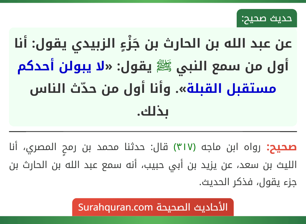 عن عبد الله بن الحارث بن جَزْءٍ الزبيدي يقول: أنا أول من سمع النبي ﷺ يقول: «لا يبولن أحدكم مستقبل القبلة». وأنا أول من حدّث الناس بذلك. عن عبد الله بن الحارث بن جَزْءٍ الزبيدي يقول: أنا أول من سمع النبي ﷺ يقول: «لا يبولن أحدكم مستقبل القبلة». وأنا أول من حدّث الناس بذلك.