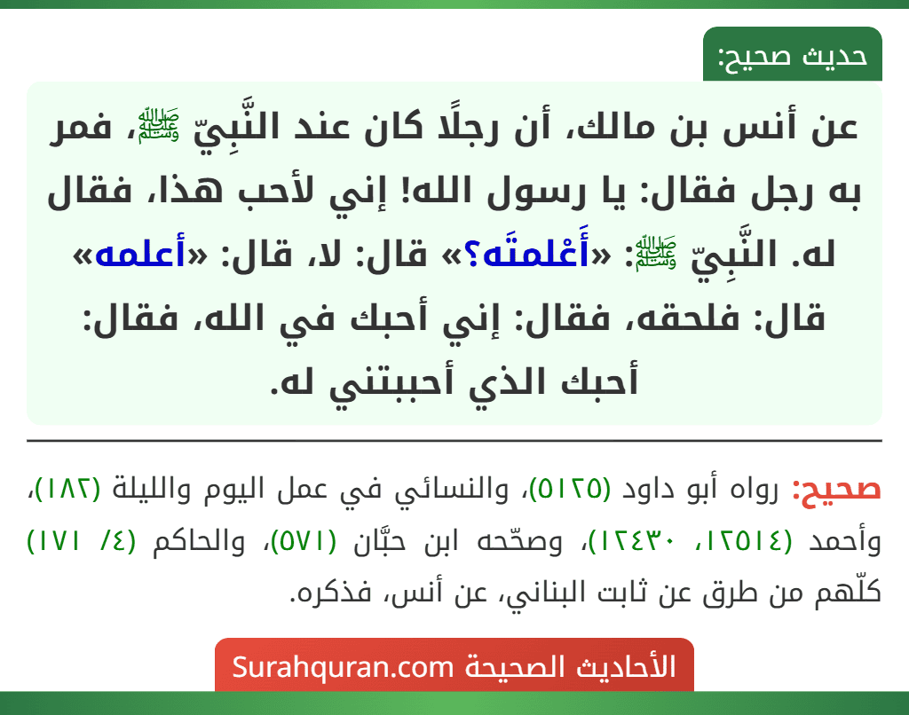 عن أنس بن مالك، أن رجلًا كان عند النَّبِيّ ﷺ، فمر به رجل فقال: يا رسول الله! إني لأحب هذا، فقال له. النَّبِيّ ﷺ: «أَعْلمتَه؟» قال: لا، قال: «أعلمه» قال: فلحقه، فقال: إني أحبك في الله، فقال: أحبك الذي أحببتني له.