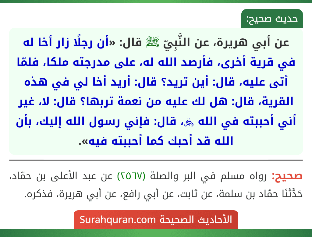 عن أبي هريرة، عن النَّبِيّ ﷺ قال: «أن رجلًا زار أخا له في قرية أخرى، فأرصد الله له، على مدرجته ملكا، فلمّا أتى عليه، قال: أين تريد؟ قال: أريد أخا لي في هذه القرية، قال: هل لك عليه من نعمة تربها؟ قال: لا، غير أني أحببته في الله ﷿، قال: فإني رسول الله إليك، بأن الله قد أحبك كما أحببته فيه». عن أبي هريرة، عن النَّبِيّ ﷺ قال: «أن رجلًا زار أخا له في قرية أخرى، فأرصد الله له، على مدرجته ملكا، فلمّا أتى عليه، قال: أين تريد؟ قال: أريد أخا لي في هذه القرية، قال: هل لك عليه من نعمة تربها؟ قال: لا، غير أني أحببته في الله ﷿، قال: فإني رسول الله إليك، بأن الله قد أحبك كما أحببته فيه».